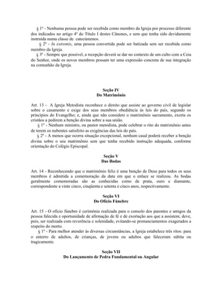 § 1º - Nenhuma pessoa pode ser recebida como membro da Igreja por processo diferente
dos indicados no artigo 4º do Título I destes Cânones, e sem que tenha sido devidamente
instruída numa classe de catecúmenos.
§ 2º - In extremis, uma pessoa convertida pode ser batizada sem ser recebida como
membro da Igreja.
§ 3º - Sempre que possível, a recepção deverá se dar no contexto de um culto com a Ceia
do Senhor, onde os novos membros possam ter uma expressão concreta de sua integração
na comunhão da Igreja.

Seção IV
Do Matrimônio
Art. 13 - A Igreja Metodista reconhece o direito que assiste ao governo civil de legislar
sobre o casamento e exige dos seus membros obediência às leis do país, segundo os
princípios do Evangelho; e, ainda que não considere o matrimônio sacramento, exorta os
cristãos a pedirem a benção divina sobre a sua união.
§ 1º - Nenhum ministro, ou pastor metodista, pode celebrar o rito do matrimônio antes
de terem os nubentes satisfeito as exigências das leis do país.
§ 2º - A menos que ocorra situação excepcional, nenhum casal poderá receber a benção
divina sobre o seu matrimônio sem que tenha recebido instrução adequada, conforme
orientação do Colégio Episcopal.
Seção V
Das Bodas
Art. 14 - Reconhecendo que o matrimônio feliz é uma benção de Deus para todos os seus
membros é admitida a comemoração da data em que o enlace se realizou. As bodas
geralmente comemoradas são as conhecidas como de prata, ouro e diamante,
correspondente a vinte cinco, cinqüenta e setenta e cinco anos, respectivamente.
Seção VI
Do Ofício Fúnebre
Art. 15 - O ofício fúnebre é cerimônia realizada para o consolo dos parentes e amigos da
pessoa falecida e oportunidade de afirmação de fé e de exortação aos que a assistem; deve,
pois, ser realizada com reverência e solenidade, evitando-se pronunciamentos exagerados a
respeito do morto.
§ 1º - Para melhor atender às diversas circunstâncias, a Igreja estabelece três ritos: para
o enterro de adultos, de crianças, de jovens ou adultos que faleceram súbita ou
tragicamente.
Seção VII
Do Lançamento de Pedra Fundamental ou Angular

 