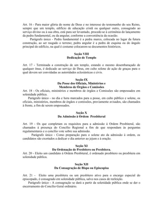 Art. 16 - Para maior glória do nome de Deus e no interesse do testemunho do seu Reino,
sempre que um templo, edifício de educação cristã ou qualquer outro, consagrado ao
serviço divino ou à sua obra, está para ser levantado, procede-se à cerimônia do lançamento
da pedra fundamental, ou da angular, conforme a conveniência da ocasião.
Parágrafo único - Pedra fundamental é a pedra marco, colocada no lugar da futura
construção, ao ser rasgado o terreno; pedra angular é a pedra de esquina ou do ângulo
principal do edifício, na qual é costume colocarem-se documentos históricos.
Seção VIII
Dedicação de Templo
Art. 17 - Terminada a construção de um templo, estando o mesmo desembaraçado de
qualquer ônus, é dedicado ao serviço de Deus, em culto solene de ação de graças para o
qual devem ser convidadas as autoridades eclesiásticas e civis.
Seção IX
Da Posse dos Oficiais, Ministérios e
Membros de Órgãos e Comissões
Art. 18 - Os oficiais, ministérios e membros de órgãos e Comissões são empossados em
solenidade pública.
Parágrafo único - no dia e hora marcados para a posse, em culto público e solene, os
oficiais, ministérios, membros de órgãos e comissões, previamente avisados, são chamados
à frente, a fim de serem empossados.
Seção X
Da Admissão à Ordem Presbiteral
Art. 19 - Os que completam os requisitos para a admissão à Ordem Presbiteral, são
chamados à presença do Concílio Regional a fim de que respondam às perguntas
regulamentares e o concílio vote sobre sua admissão.
Parágrafo único - Como preparação para o solene ato da admissão à ordem, os
candidatos são exortados a dedicar o dia anterior ao jejum e à oração.
Seção XI
Da Ordenação de Presbítero ou Presbítera.
Art. 20 - Eleito um candidato à Ordem Presbiteral, é ordenado presbítero ou presbítera em
solenidade pública.
Seção XII
Da Consagração de Bispo ou Episcopisa
Art. 21 - Eleito uma presbítera ou um presbítero ativo para o encargo especial do
episcopado, é consagrado em solenidade pública, salvo nos casos de reeleição.
Parágrafo único - A consagração se dará a partir da solenidade pública onde se der o
encerramento do Concílio Geral ordinário.

 