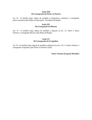 Seção XIII
Da Consagração do Pastor ou Pastora
Art. 22 - O membro leigo, depois de atendido os dispositivos canônicos, é consagrado
pastor ou pastora pelo Bispo ou Episcopisa - Presidente da Região.
Seção XIV
Da Consagração do Diácono
Art. 23 - O membro leigo, depois de atendido o disposto no art. 12, Título I, destes
Cânones, é consagrado diácono, pelo Bispo da Região.
Seção XV
Da Consagração do Evangelista.
Art. 24 - O membro leigo, depois de atendido o disposto nos arts. 10 e 11 destes cânones, é
consagrado evangelista, pelo Pastor ou Pastora Titular.
Fonte: Cânones da Igreja Metodista

 