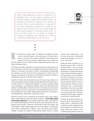 Neste artigo, debateremos sobre a mudança de
        paradigma que o mundo moderno apresenta ao
        mercado corporativo global.Vários desafios e opor-
        tunidades encontram-se embebidos nos diversos                                          Octavio Pitaluga
        cenários. Entre os quais destacamos a evolução                                   CNO da TEN – Top Executives Net

        do modelo corporativo atual para um modelo de
        empresas que chamamos de “virtual agile global
        networking entreprise”. A transição desses mode-
        los será feita através de um projeto de Gestão
        de Redes de Negócios cujo arquiteto é o CNO
        – Chief Networking Officer, o líder do futuro.




  C
            aminhamos a passos largos em direção da sociedade do conhe-          rearranjo dos componentes e uma
            cimento, da comunicação e do entretenimento. Conhecimento é          sutil, mas, ainda assim, fundamental
            poder no momento da tomada de decisões. Comunicação apro-            mudança de paradigma no que tan-
            priada é o que une as pessoas. Entretenimento é com certeza um       ge ao “como fazer”.
fator de interesse comum a todos os povos independentemente de raça, cor,
                                                                                 Gestão de redes de negócios é um
credo e ideologia política.
                                                                                 processo no qual o CNO – Chief Ne-
As diversas tecnologias disponíveis no mercado permeiam e potencializam to-      tworking Officer – cria uma equipe
dos os três pilares. A internet é uma realidade há vários anos. Empresas foram   de gestão de redes de negócios que
criadas e se sustentam com base na mesma. A penetração de banda larga            desenvolverá um projeto envolvendo
tem crescido no mundo inteiro de forma exponencial nos últimos anos. Os          todos os demais setores da organiza-
celulares já ultrapassam a barreira dos 100 milhões de usuários no Brasil. A     ção objetivando uma maior eficiência
sociedade está cada vez mais móvel, ágil e dinâmica.                             nos recursos existentes e, por vezes,
Imagine um cenário não tão distante dos dias de hoje visto que todos os re-      adormecidos nas redes que cercam a
cursos para implementação do projeto já estão generosamente disponíveis no       empresa gerando ganhos mútuos a
mercado. Refiro-me a mudança de paradigma no mundo corporativo. Países           todos os parceiros. Todos os recursos
e, por conseguinte, suas respectivas empresas, devem estar preparados para       necessários para a implementação
competir no âmbito global. A diferença é que as tecnologias de custo cada vez    dos projetos encontram-se nas redes.
mais acessíveis tornaram o mundo plano. Uma empresa pode tornar-se conhe-        Se os recursos não estão disponíveis
cida mundialmente muito rápido independentemente do seu faturamento e,           é por que eles não foram suficiente-
conseqüentemente, acelerando o valor de suas marcas.                             mente bem identificados, mapeados
Assistimos cada vez mais o surgimento de empresas virtuais, ágeis, globali-      e prontamente disponibilizados.
zadas e organizadas em forma de redes de negócios – virtual agile global         O projeto de gestão de redes de ne-
networking entreprises. Essas empresas apresentam baixo custo operacio-          gócios pode ser sumarizado em seis
nal, competitividade global em termos de preços, pronta alocação de recursos
                                                                                 etapas a saber: (1) definição do CNO
específicos para atender a demanda customizada de cada novo projeto, alta
                                                                                 e respectiva equipe de gestão de re-
lucratividade e rápida implementação de cada novo desafio. As corporações
                                                                                 des de negócios; (2) alinhamento de
atuais podem perfeitamente se adaptar a esse novo desafio pela competi-
                                                                                 metas, fatores de sucesso e riscos;
tividade. A questão na verdade é extremamente simples. Basta um simples
                                                                                 (3) definição dos ganhos mútuos; (4)

                 Todos os direitos de cópia e reprodução são reservados a Editora Mundo Ltda.
                        A editora cede a Octavio Pitaluga a licença de uso deste artigo.              w w w. m u n d o pm.com.br   
 