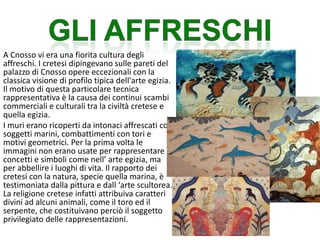 A Cnosso vi era una fiorita cultura degli
affreschi. I cretesi dipingevano sulle pareti del
palazzo di Cnosso opere eccezionali con la
classica visione di profilo tipica dell'arte egizia.
Il motivo di questa particolare tecnica
rappresentativa è la causa dei continui scambi
commerciali e culturali tra la civiltà cretese e
quella egizia.
I muri erano ricoperti da intonaci affrescati con
soggetti marini, combattimenti con tori e
motivi geometrici. Per la prima volta le
immagini non erano usate per rappresentare
concetti e simboli come nell’ arte egizia, ma
per abbellire i luoghi di vita. Il rapporto dei
cretesi con la natura, specie quella marina, è
testimoniata dalla pittura e dall ‘arte scultorea.
La religione cretese infatti attribuiva caratteri
divini ad alcuni animali, come il toro ed il
serpente, che costituivano perciò il soggetto
privilegiato delle rappresentazioni.
 