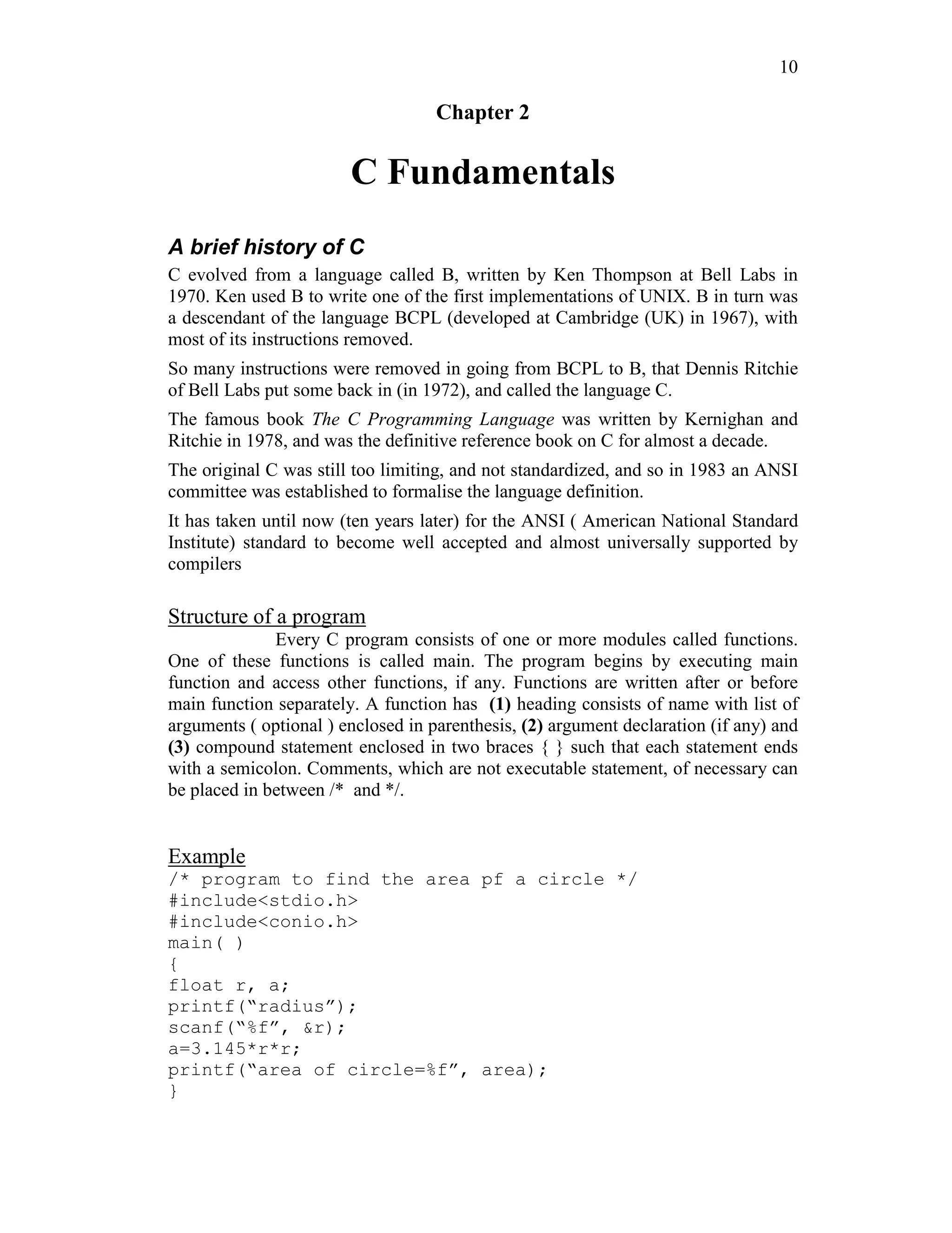 10
Chapter 2
C Fundamentals
A brief history of C
C evolved from a language called B, written by Ken Thompson at Bell Labs in
1970. Ken used B to write one of the first implementations of UNIX. B in turn was
a descendant of the language BCPL (developed at Cambridge (UK) in 1967), with
most of its instructions removed.
So many instructions were removed in going from BCPL to B, that Dennis Ritchie
of Bell Labs put some back in (in 1972), and called the language C.
The famous book The C Programming Language was written by Kernighan and
Ritchie in 1978, and was the definitive reference book on C for almost a decade.
The original C was still too limiting, and not standardized, and so in 1983 an ANSI
committee was established to formalise the language definition.
It has taken until now (ten years later) for the ANSI ( American National Standard
Institute) standard to become well accepted and almost universally supported by
compilers
Structure of a program
Every C program consists of one or more modules called functions.
One of these functions is called main. The program begins by executing main
function and access other functions, if any. Functions are written after or before
main function separately. A function has (1) heading consists of name with list of
arguments ( optional ) enclosed in parenthesis, (2) argument declaration (if any) and
(3) compound statement enclosed in two braces { } such that each statement ends
with a semicolon. Comments, which are not executable statement, of necessary can
be placed in between /* and */.
Example
/* program to find the area pf a circle */
#include<stdio.h>
#include<conio.h>
main( )
{
float r, a;
printf(“radius”);
scanf(“%f”, &r);
a=3.145*r*r;
printf(“area of circle=%f”, area);
}
 