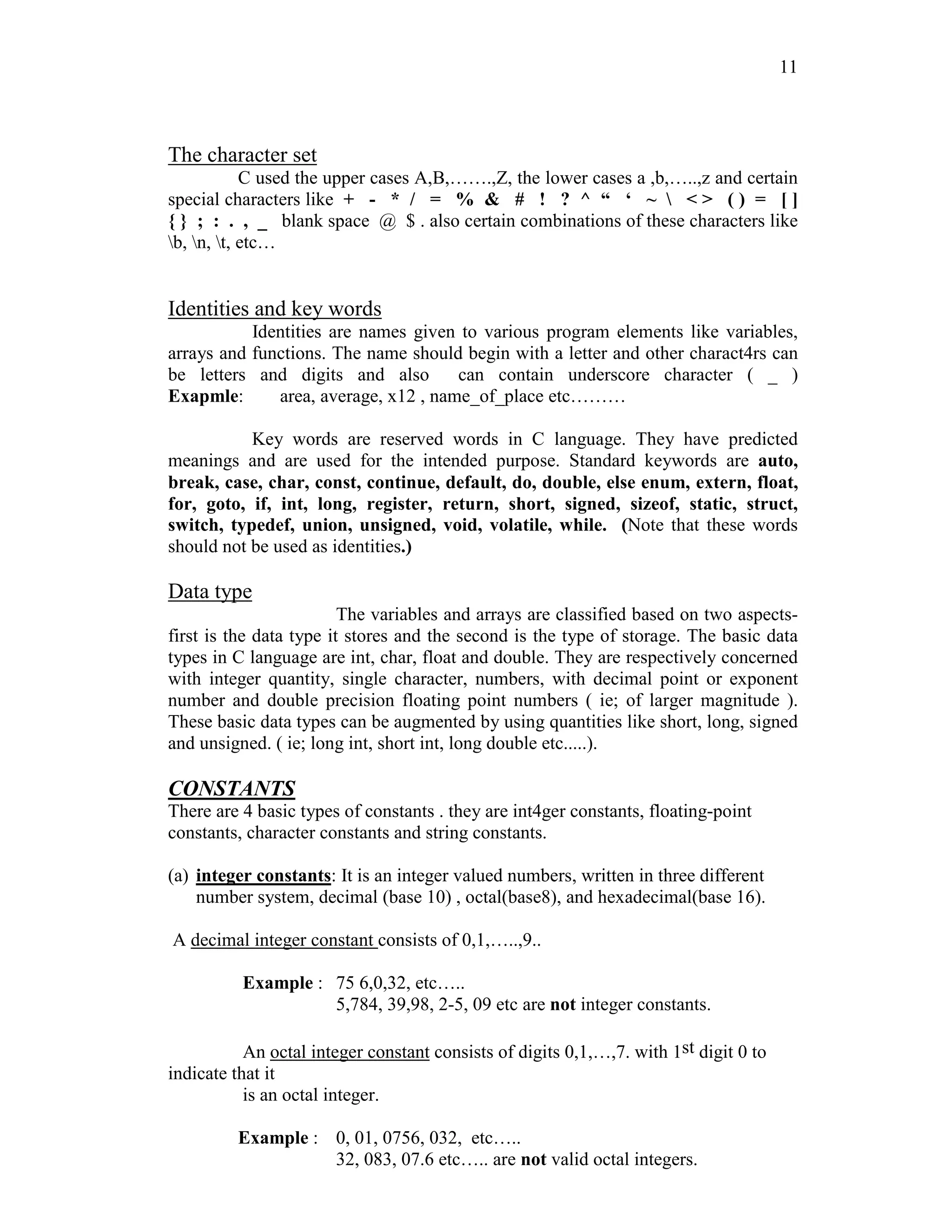 11
The character set
C used the upper cases A,B,…….,Z, the lower cases a ,b,…..,z and certain
special characters like + - * / = % & # ! ? ^ “ ‘ ~  < > ( ) = [ ]
{ } ; : . , _ blank space @ $ . also certain combinations of these characters like
b, n, t, etc…
Identities and key words
Identities are names given to various program elements like variables,
arrays and functions. The name should begin with a letter and other charact4rs can
be letters and digits and also can contain underscore character ( _ )
Exapmle: area, average, x12 , name_of_place etc………
Key words are reserved words in C language. They have predicted
meanings and are used for the intended purpose. Standard keywords are auto,
break, case, char, const, continue, default, do, double, else enum, extern, float,
for, goto, if, int, long, register, return, short, signed, sizeof, static, struct,
switch, typedef, union, unsigned, void, volatile, while. (Note that these words
should not be used as identities.)
Data type
The variables and arrays are classified based on two aspects-
first is the data type it stores and the second is the type of storage. The basic data
types in C language are int, char, float and double. They are respectively concerned
with integer quantity, single character, numbers, with decimal point or exponent
number and double precision floating point numbers ( ie; of larger magnitude ).
These basic data types can be augmented by using quantities like short, long, signed
and unsigned. ( ie; long int, short int, long double etc.....).
CONSTANTS
There are 4 basic types of constants . they are int4ger constants, floating-point
constants, character constants and string constants.
(a) integer constants: It is an integer valued numbers, written in three different
number system, decimal (base 10) , octal(base8), and hexadecimal(base 16).
A decimal integer constant consists of 0,1,…..,9..
Example : 75 6,0,32, etc…..
5,784, 39,98, 2-5, 09 etc are not integer constants.
An octal integer constant consists of digits 0,1,…,7. with 1st digit 0 to
indicate that it
is an octal integer.
Example : 0, 01, 0756, 032, etc…..
32, 083, 07.6 etc….. are not valid octal integers.
 