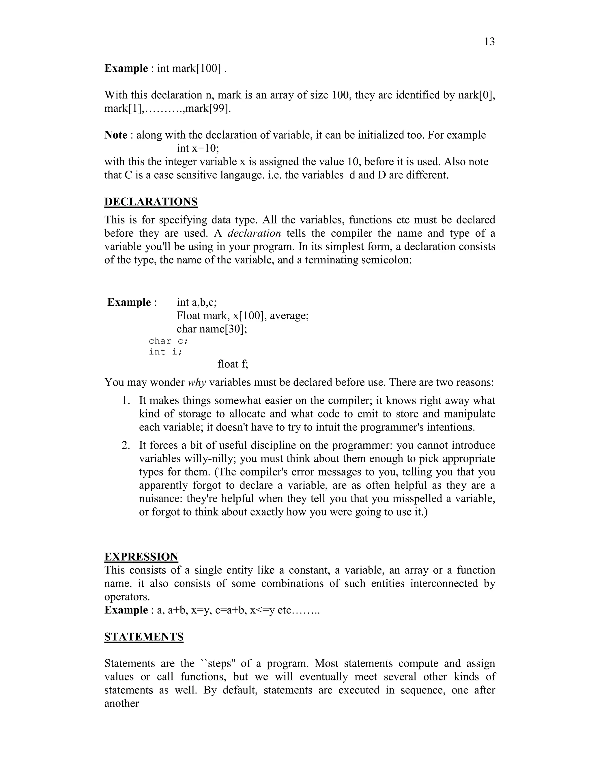 13
Example : int mark[100] .
With this declaration n, mark is an array of size 100, they are identified by nark[0],
mark[1],……….,mark[99].
Note : along with the declaration of variable, it can be initialized too. For example
int x=10;
with this the integer variable x is assigned the value 10, before it is used. Also note
that C is a case sensitive langauge. i.e. the variables d and D are different.
DECLARATIONS
This is for specifying data type. All the variables, functions etc must be declared
before they are used. A declaration tells the compiler the name and type of a
variable you'll be using in your program. In its simplest form, a declaration consists
of the type, the name of the variable, and a terminating semicolon:
Example : int a,b,c;
Float mark, x[100], average;
char name[30];
char c;
int i;
float f;
You may wonder why variables must be declared before use. There are two reasons:
1. It makes things somewhat easier on the compiler; it knows right away what
kind of storage to allocate and what code to emit to store and manipulate
each variable; it doesn't have to try to intuit the programmer's intentions.
2. It forces a bit of useful discipline on the programmer: you cannot introduce
variables willy-nilly; you must think about them enough to pick appropriate
types for them. (The compiler's error messages to you, telling you that you
apparently forgot to declare a variable, are as often helpful as they are a
nuisance: they're helpful when they tell you that you misspelled a variable,
or forgot to think about exactly how you were going to use it.)
EXPRESSION
This consists of a single entity like a constant, a variable, an array or a function
name. it also consists of some combinations of such entities interconnected by
operators.
Example : a, a+b, x=y, c=a+b, x<=y etc……..
STATEMENTS
Statements are the ``steps'' of a program. Most statements compute and assign
values or call functions, but we will eventually meet several other kinds of
statements as well. By default, statements are executed in sequence, one after
another
 