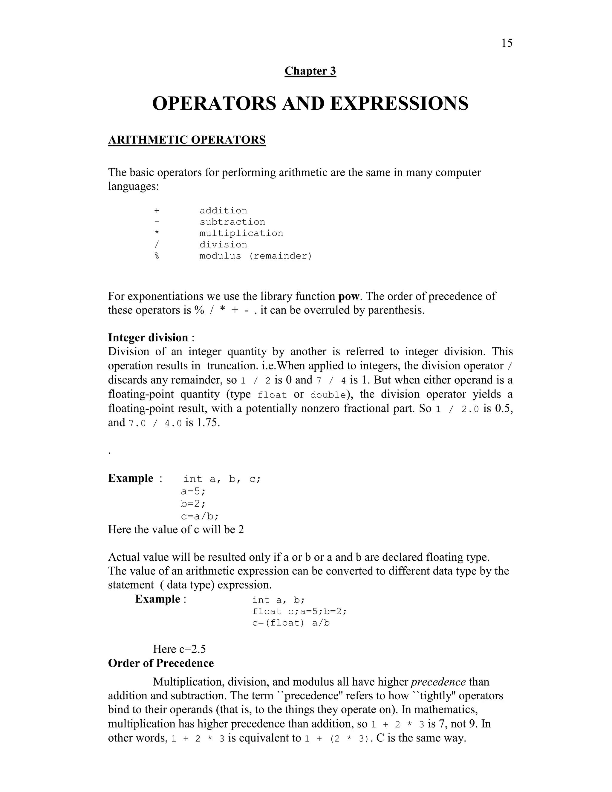 15
Chapter 3
OPERATORS AND EXPRESSIONS
ARITHMETIC OPERATORS
The basic operators for performing arithmetic are the same in many computer
languages:
+ addition
- subtraction
* multiplication
/ division
% modulus (remainder)
For exponentiations we use the library function pow. The order of precedence of
these operators is % / * + - . it can be overruled by parenthesis.
Integer division :
Division of an integer quantity by another is referred to integer division. This
operation results in truncation. i.e.When applied to integers, the division operator /
discards any remainder, so 1 / 2 is 0 and 7 / 4 is 1. But when either operand is a
floating-point quantity (type float or double), the division operator yields a
floating-point result, with a potentially nonzero fractional part. So 1 / 2.0 is 0.5,
and 7.0 / 4.0 is 1.75.
.
Example : int a, b, c;
a=5;
b=2;
c=a/b;
Here the value of c will be 2
Actual value will be resulted only if a or b or a and b are declared floating type.
The value of an arithmetic expression can be converted to different data type by the
statement ( data type) expression.
Example : int a, b;
float c;a=5;b=2;
c=(float) a/b
Here c=2.5
Order of Precedence
Multiplication, division, and modulus all have higher precedence than
addition and subtraction. The term ``precedence'' refers to how ``tightly'' operators
bind to their operands (that is, to the things they operate on). In mathematics,
multiplication has higher precedence than addition, so 1 + 2 * 3 is 7, not 9. In
other words, 1 + 2 * 3 is equivalent to 1 + (2 * 3). C is the same way.
 
