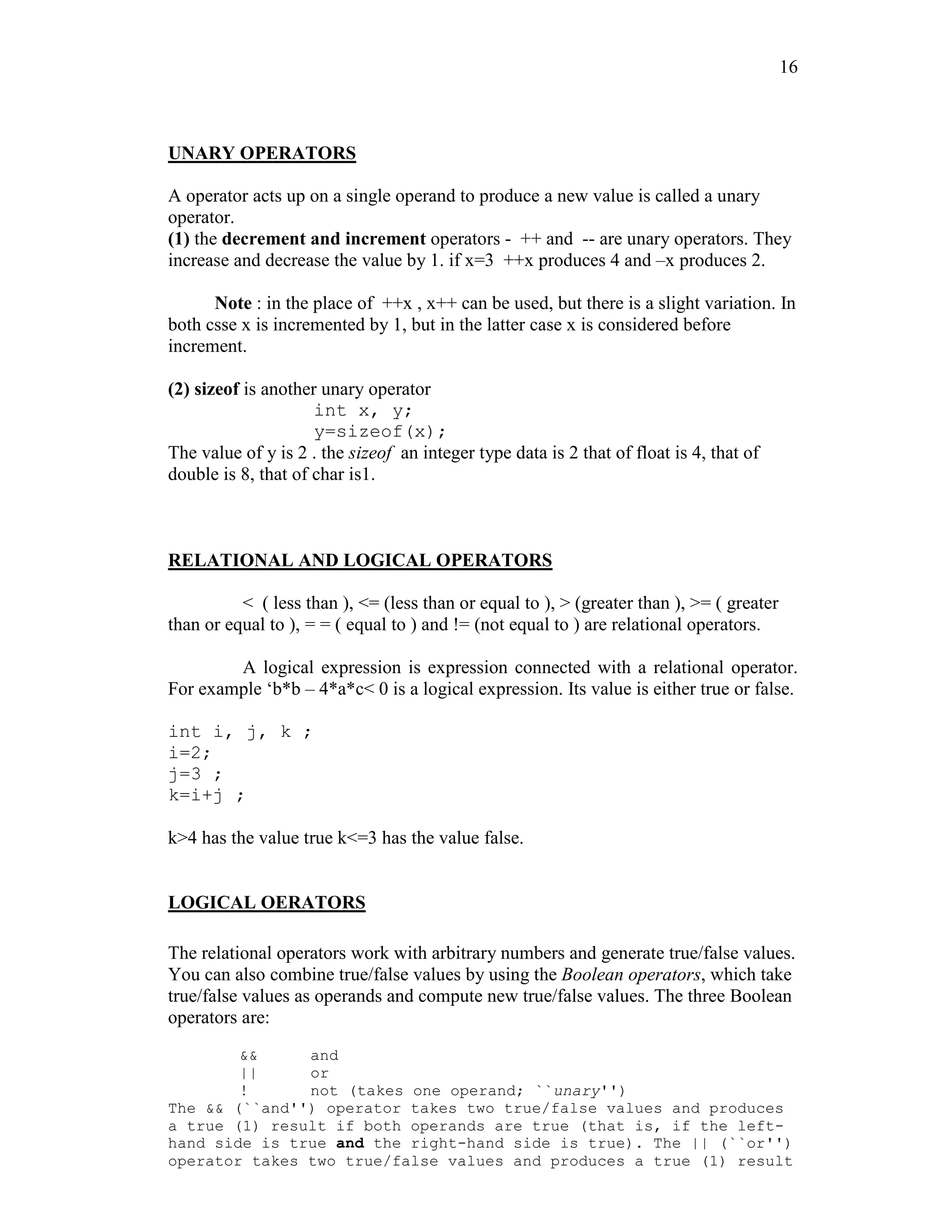 16
UNARY OPERATORS
A operator acts up on a single operand to produce a new value is called a unary
operator.
(1) the decrement and increment operators - ++ and -- are unary operators. They
increase and decrease the value by 1. if x=3 ++x produces 4 and –x produces 2.
Note : in the place of ++x , x++ can be used, but there is a slight variation. In
both csse x is incremented by 1, but in the latter case x is considered before
increment.
(2) sizeof is another unary operator
int x, y;
y=sizeof(x);
The value of y is 2 . the sizeof an integer type data is 2 that of float is 4, that of
double is 8, that of char is1.
RELATIONAL AND LOGICAL OPERATORS
< ( less than ), <= (less than or equal to ), > (greater than ), >= ( greater
than or equal to ), = = ( equal to ) and != (not equal to ) are relational operators.
A logical expression is expression connected with a relational operator.
For example ‘b*b – 4*a*c< 0 is a logical expression. Its value is either true or false.
int i, j, k ;
i=2;
j=3 ;
k=i+j ;
k>4 has the value true k<=3 has the value false.
LOGICAL OERATORS
The relational operators work with arbitrary numbers and generate true/false values.
You can also combine true/false values by using the Boolean operators, which take
true/false values as operands and compute new true/false values. The three Boolean
operators are:
&& and
|| or
! not (takes one operand; ``unary'')
The && (``and'') operator takes two true/false values and produces
a true (1) result if both operands are true (that is, if the left-
hand side is true and the right-hand side is true). The || (``or'')
operator takes two true/false values and produces a true (1) result
 