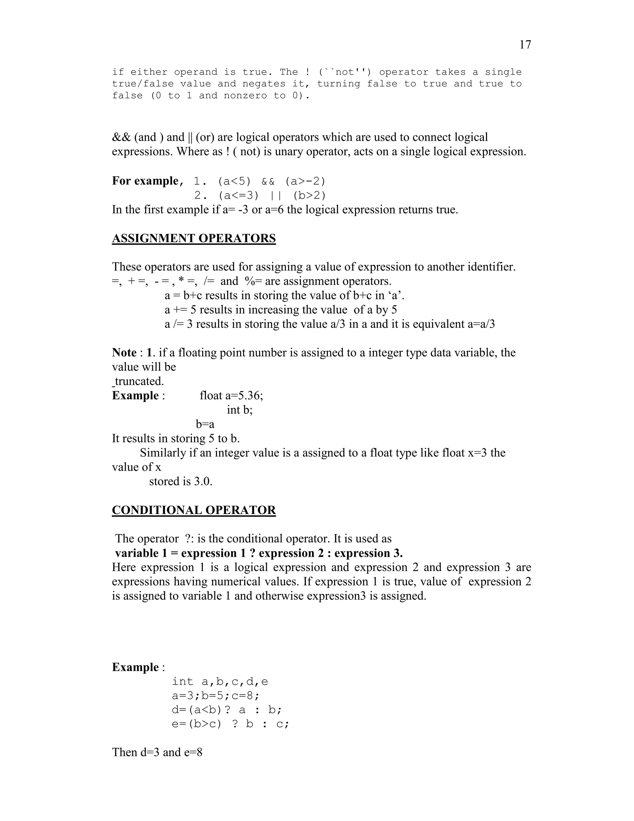17
if either operand is true. The ! (``not'') operator takes a single
true/false value and negates it, turning false to true and true to
false (0 to 1 and nonzero to 0).
&& (and ) and || (or) are logical operators which are used to connect logical
expressions. Where as ! ( not) is unary operator, acts on a single logical expression.
For example, 1. (a<5) && (a>-2)
2. (a<=3) || (b>2)
In the first example if a= -3 or a=6 the logical expression returns true.
ASSIGNMENT OPERATORS
These operators are used for assigning a value of expression to another identifier.
=, + =, - = , * =, /= and %= are assignment operators.
a = b+c results in storing the value of b+c in ‘a’.
a += 5 results in increasing the value of a by 5
a /= 3 results in storing the value a/3 in a and it is equivalent a=a/3
Note : 1. if a floating point number is assigned to a integer type data variable, the
value will be
truncated.
Example : float a=5.36;
int b;
b=a
It results in storing 5 to b.
Similarly if an integer value is a assigned to a float type like float x=3 the
value of x
stored is 3.0.
CONDITIONAL OPERATOR
The operator ?: is the conditional operator. It is used as
variable 1 = expression 1 ? expression 2 : expression 3.
Here expression 1 is a logical expression and expression 2 and expression 3 are
expressions having numerical values. If expression 1 is true, value of expression 2
is assigned to variable 1 and otherwise expression3 is assigned.
Example :
int a,b,c,d,e
a=3;b=5;c=8;
d=(a<b)? a : b;
e=(b>c) ? b : c;
Then d=3 and e=8
 