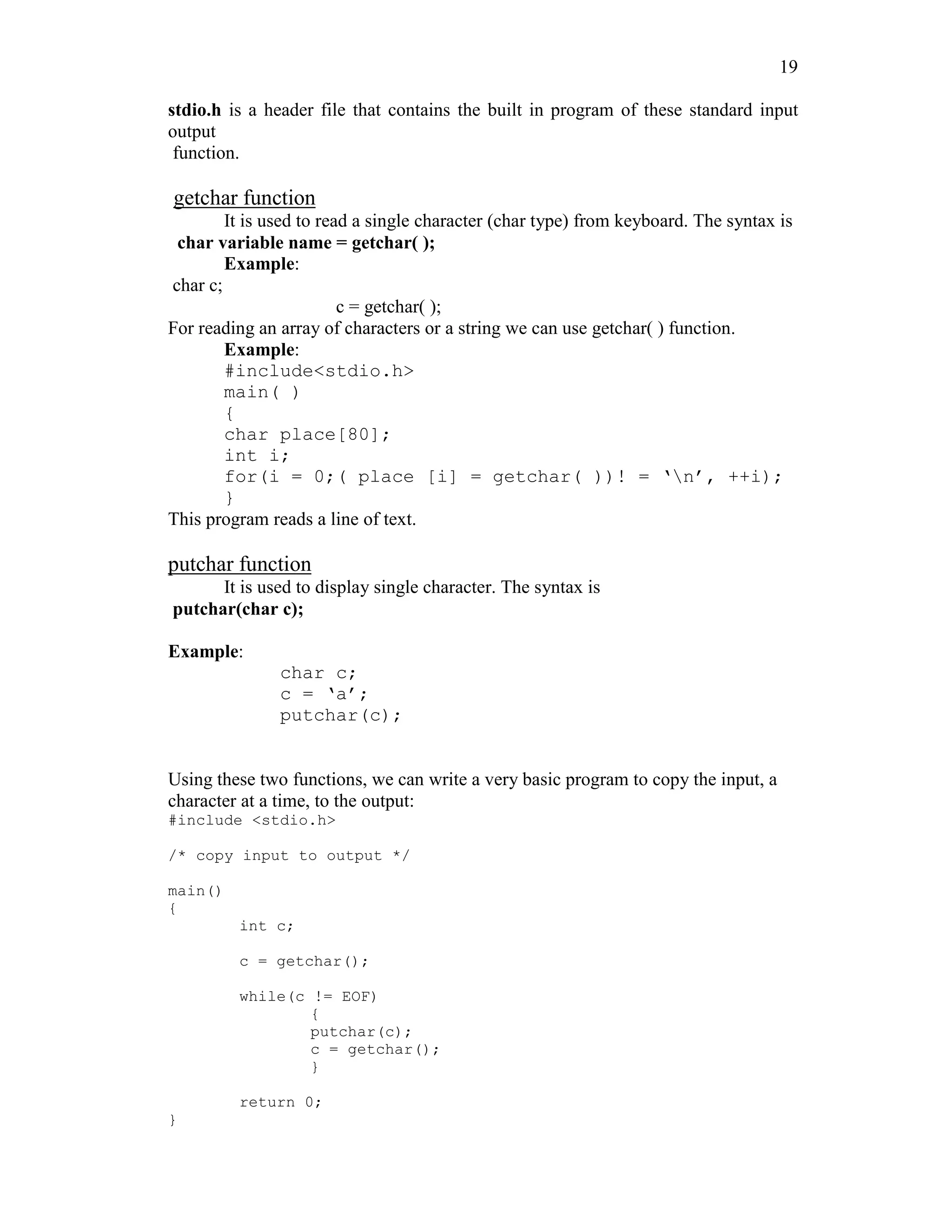 19
stdio.h is a header file that contains the built in program of these standard input
output
function.
getchar function
It is used to read a single character (char type) from keyboard. The syntax is
char variable name = getchar( );
Example:
char c;
c = getchar( );
For reading an array of characters or a string we can use getchar( ) function.
Example:
#include<stdio.h>
main( )
{
char place[80];
int i;
for(i = 0;( place [i] = getchar( ))! = ‘n’, ++i);
}
This program reads a line of text.
putchar function
It is used to display single character. The syntax is
putchar(char c);
Example:
char c;
c = ‘a’;
putchar(c);
Using these two functions, we can write a very basic program to copy the input, a
character at a time, to the output:
#include <stdio.h>
/* copy input to output */
main()
{
int c;
c = getchar();
while(c != EOF)
{
putchar(c);
c = getchar();
}
return 0;
}
 