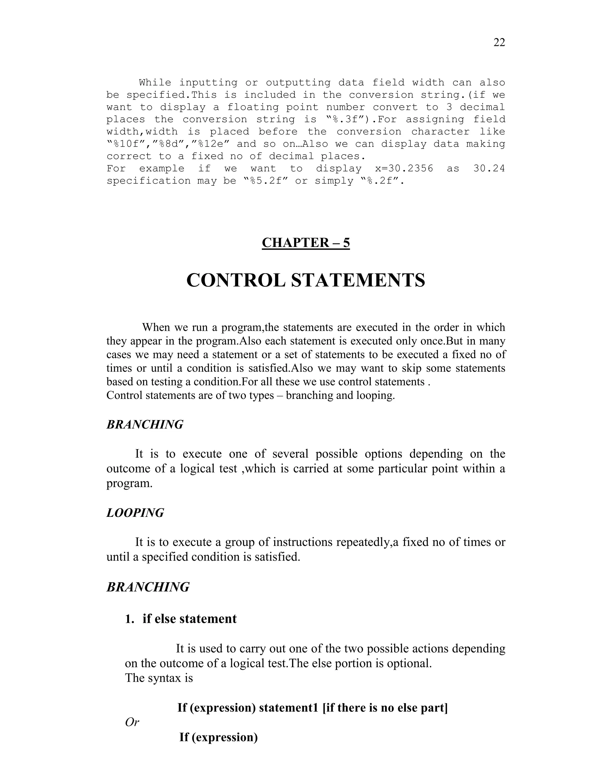 22
While inputting or outputting data field width can also
be specified.This is included in the conversion string.(if we
want to display a floating point number convert to 3 decimal
places the conversion string is “%.3f”).For assigning field
width,width is placed before the conversion character like
“%10f”,”%8d”,”%12e” and so on…Also we can display data making
correct to a fixed no of decimal places.
For example if we want to display x=30.2356 as 30.24
specification may be “%5.2f” or simply “%.2f”.
CHAPTER – 5
CONTROL STATEMENTS
When we run a program,the statements are executed in the order in which
they appear in the program.Also each statement is executed only once.But in many
cases we may need a statement or a set of statements to be executed a fixed no of
times or until a condition is satisfied.Also we may want to skip some statements
based on testing a condition.For all these we use control statements .
Control statements are of two types – branching and looping.
BRANCHING
It is to execute one of several possible options depending on the
outcome of a logical test ,which is carried at some particular point within a
program.
LOOPING
It is to execute a group of instructions repeatedly,a fixed no of times or
until a specified condition is satisfied.
BRANCHING
1. if else statement
It is used to carry out one of the two possible actions depending
on the outcome of a logical test.The else portion is optional.
The syntax is
If (expression) statement1 [if there is no else part]
Or
If (expression)
 