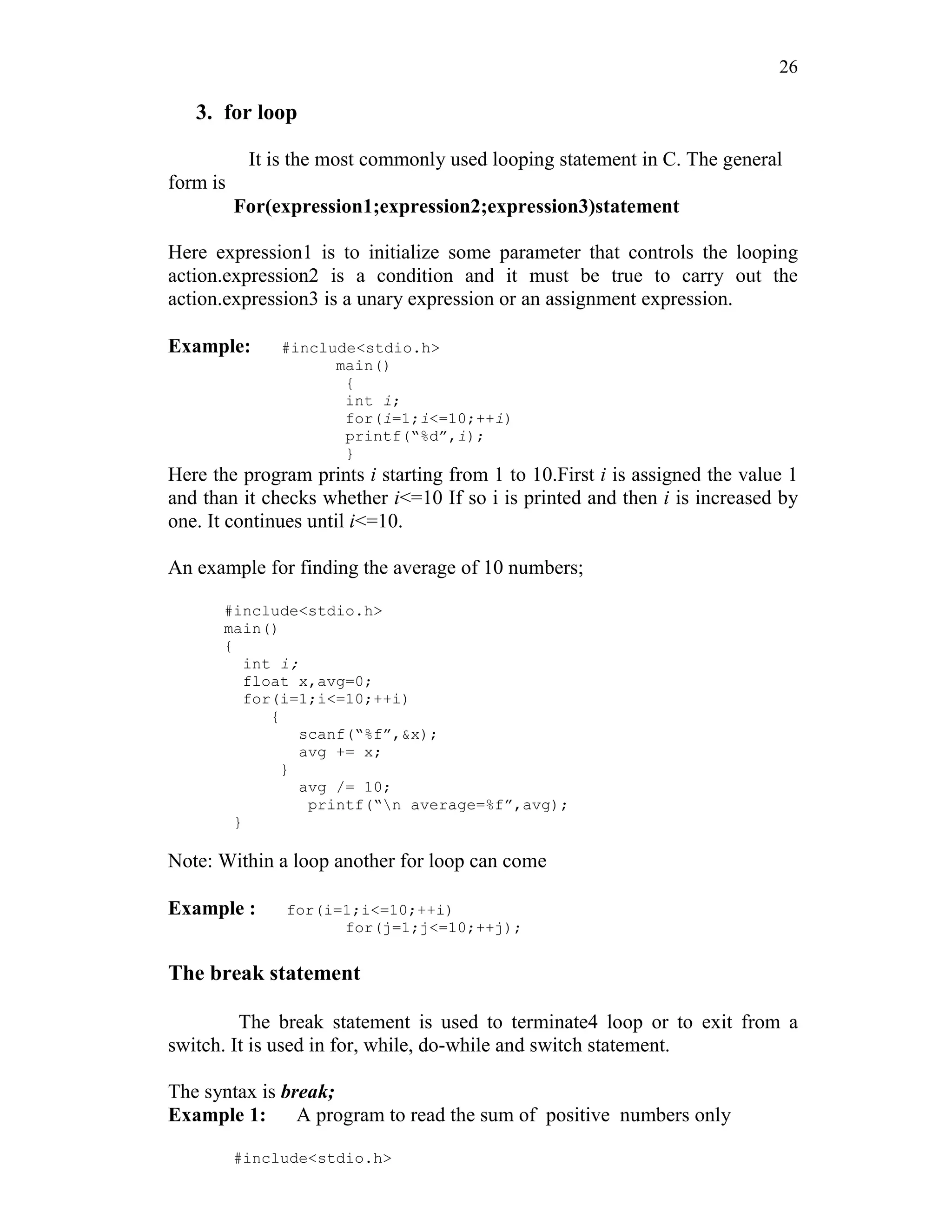 26
3. for loop
It is the most commonly used looping statement in C. The general
form is
For(expression1;expression2;expression3)statement
Here expression1 is to initialize some parameter that controls the looping
action.expression2 is a condition and it must be true to carry out the
action.expression3 is a unary expression or an assignment expression.
Example: #include<stdio.h>
main()
{
int i;
for(i=1;i<=10;++i)
printf(“%d”,i);
}
Here the program prints i starting from 1 to 10.First i is assigned the value 1
and than it checks whether i<=10 If so i is printed and then i is increased by
one. It continues until i<=10.
An example for finding the average of 10 numbers;
#include<stdio.h>
main()
{
int i;
float x,avg=0;
for(i=1;i<=10;++i)
{
scanf(“%f”,&x);
avg += x;
}
avg /= 10;
printf(“n average=%f”,avg);
}
Note: Within a loop another for loop can come
Example : for(i=1;i<=10;++i)
for(j=1;j<=10;++j);
The break statement
The break statement is used to terminate4 loop or to exit from a
switch. It is used in for, while, do-while and switch statement.
The syntax is break;
Example 1: A program to read the sum of positive numbers only
#include<stdio.h>
 
