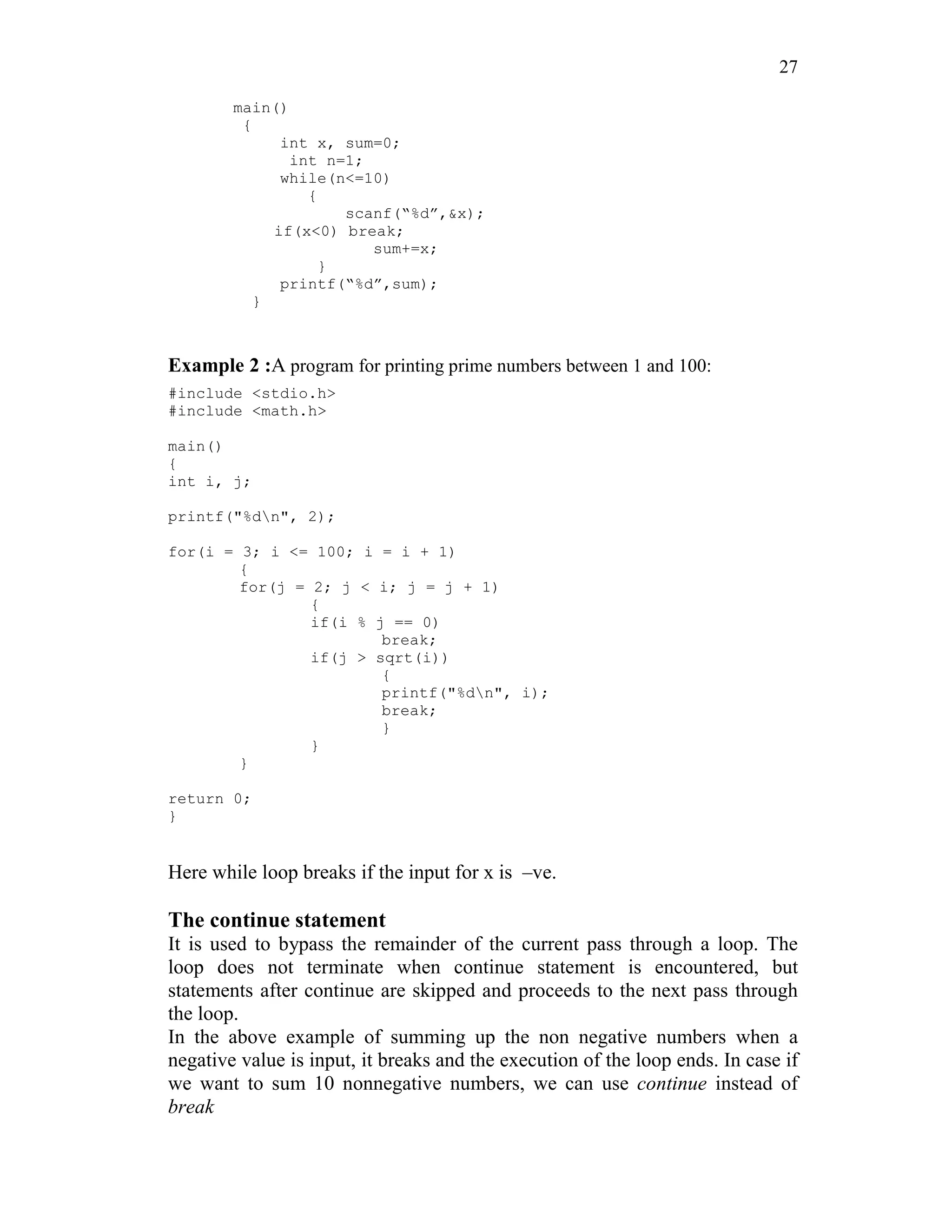 27
main()
{
int x, sum=0;
int n=1;
while(n<=10)
{
scanf(“%d”,&x);
if(x<0) break;
sum+=x;
}
printf(“%d”,sum);
}
Example 2 :A program for printing prime numbers between 1 and 100:
#include <stdio.h>
#include <math.h>
main()
{
int i, j;
printf("%dn", 2);
for(i = 3; i <= 100; i = i + 1)
{
for(j = 2; j < i; j = j + 1)
{
if(i % j == 0)
break;
if(j > sqrt(i))
{
printf("%dn", i);
break;
}
}
}
return 0;
}
Here while loop breaks if the input for x is –ve.
The continue statement
It is used to bypass the remainder of the current pass through a loop. The
loop does not terminate when continue statement is encountered, but
statements after continue are skipped and proceeds to the next pass through
the loop.
In the above example of summing up the non negative numbers when a
negative value is input, it breaks and the execution of the loop ends. In case if
we want to sum 10 nonnegative numbers, we can use continue instead of
break
 