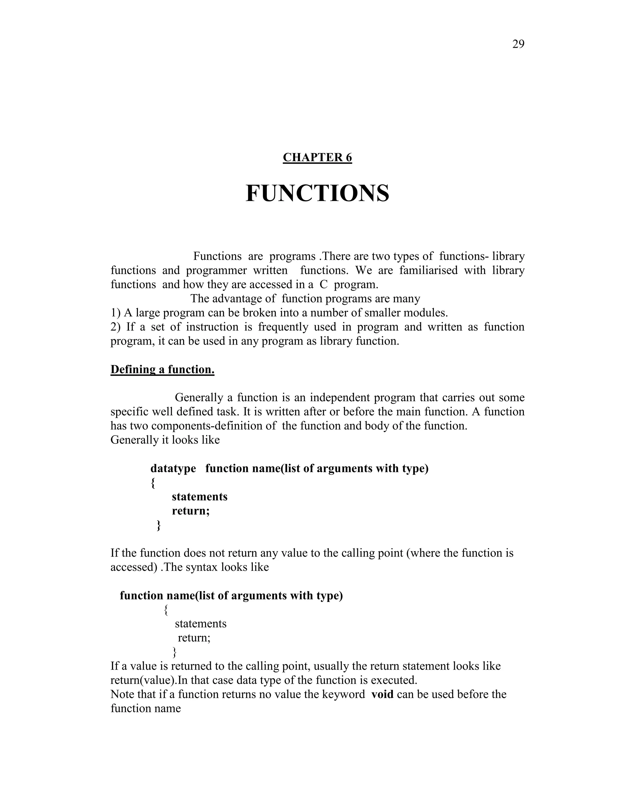 29
CHAPTER 6
FUNCTIONS
Functions are programs .There are two types of functions- library
functions and programmer written functions. We are familiarised with library
functions and how they are accessed in a C program.
The advantage of function programs are many
1) A large program can be broken into a number of smaller modules.
2) If a set of instruction is frequently used in program and written as function
program, it can be used in any program as library function.
Defining a function.
Generally a function is an independent program that carries out some
specific well defined task. It is written after or before the main function. A function
has two components-definition of the function and body of the function.
Generally it looks like
datatype function name(list of arguments with type)
{
statements
return;
}
If the function does not return any value to the calling point (where the function is
accessed) .The syntax looks like
function name(list of arguments with type)
{
statements
return;
}
If a value is returned to the calling point, usually the return statement looks like
return(value).In that case data type of the function is executed.
Note that if a function returns no value the keyword void can be used before the
function name
 