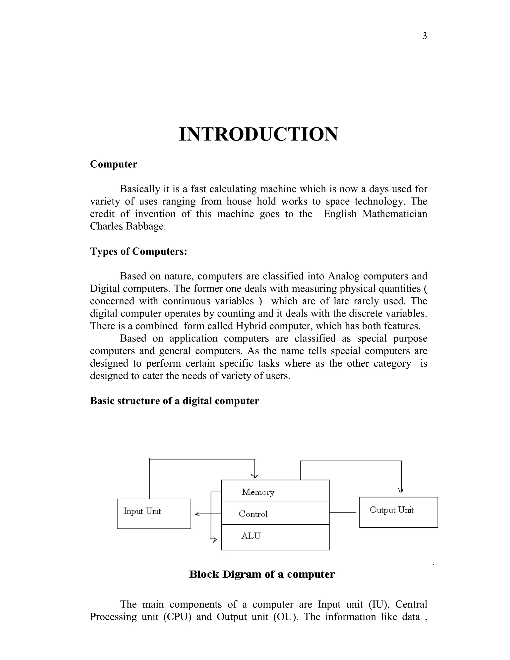 3
INTRODUCTION
Computer
Basically it is a fast calculating machine which is now a days used for
variety of uses ranging from house hold works to space technology. The
credit of invention of this machine goes to the English Mathematician
Charles Babbage.
Types of Computers:
Based on nature, computers are classified into Analog computers and
Digital computers. The former one deals with measuring physical quantities (
concerned with continuous variables ) which are of late rarely used. The
digital computer operates by counting and it deals with the discrete variables.
There is a combined form called Hybrid computer, which has both features.
Based on application computers are classified as special purpose
computers and general computers. As the name tells special computers are
designed to perform certain specific tasks where as the other category is
designed to cater the needs of variety of users.
Basic structure of a digital computer
The main components of a computer are Input unit (IU), Central
Processing unit (CPU) and Output unit (OU). The information like data ,
 