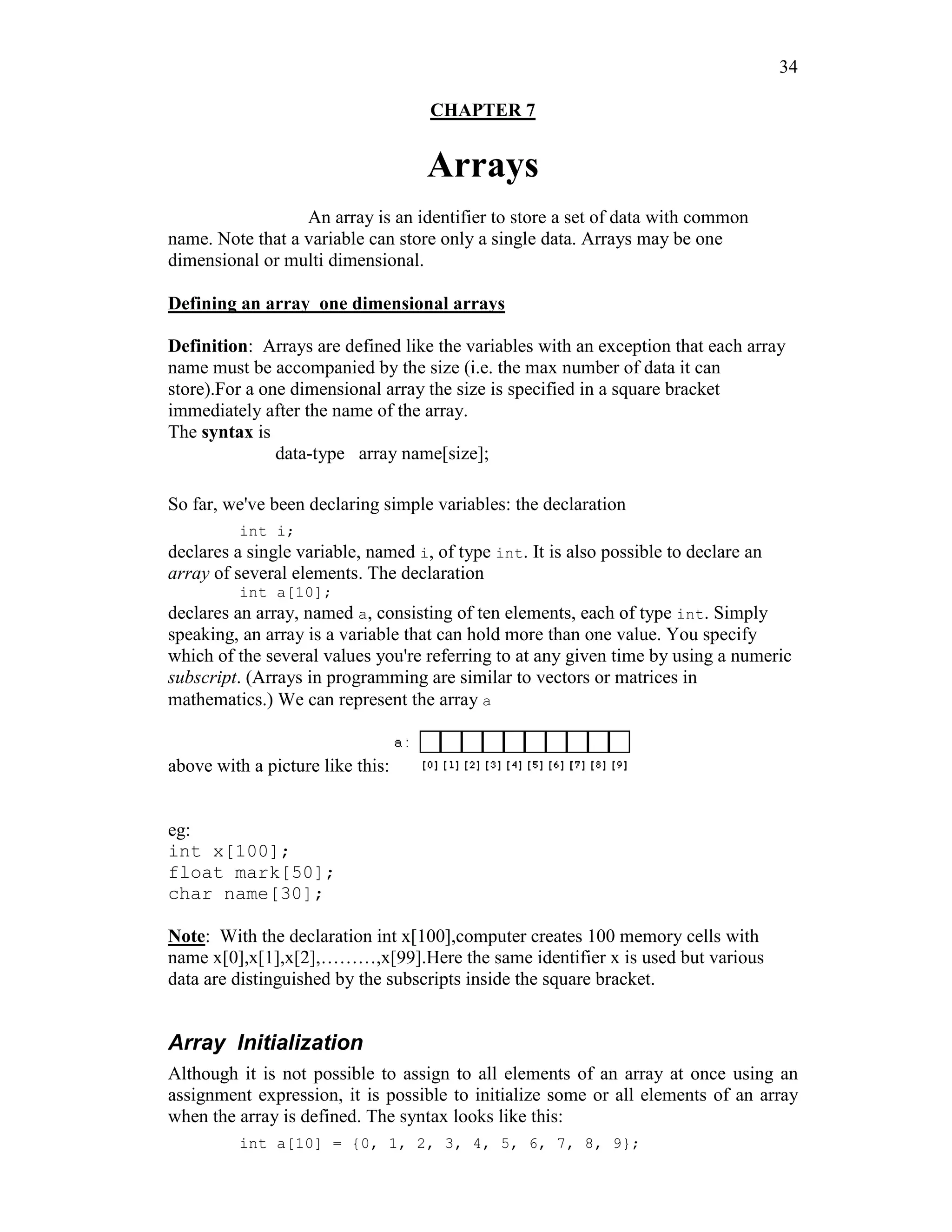 34
CHAPTER 7
Arrays
An array is an identifier to store a set of data with common
name. Note that a variable can store only a single data. Arrays may be one
dimensional or multi dimensional.
Defining an array one dimensional arrays
Definition: Arrays are defined like the variables with an exception that each array
name must be accompanied by the size (i.e. the max number of data it can
store).For a one dimensional array the size is specified in a square bracket
immediately after the name of the array.
The syntax is
data-type array name[size];
So far, we've been declaring simple variables: the declaration
int i;
declares a single variable, named i, of type int. It is also possible to declare an
array of several elements. The declaration
int a[10];
declares an array, named a, consisting of ten elements, each of type int. Simply
speaking, an array is a variable that can hold more than one value. You specify
which of the several values you're referring to at any given time by using a numeric
subscript. (Arrays in programming are similar to vectors or matrices in
mathematics.) We can represent the array a
above with a picture like this:
eg:
int x[100];
float mark[50];
char name[30];
Note: With the declaration int x[100],computer creates 100 memory cells with
name x[0],x[1],x[2],………,x[99].Here the same identifier x is used but various
data are distinguished by the subscripts inside the square bracket.
Array Initialization
Although it is not possible to assign to all elements of an array at once using an
assignment expression, it is possible to initialize some or all elements of an array
when the array is defined. The syntax looks like this:
int a[10] = {0, 1, 2, 3, 4, 5, 6, 7, 8, 9};
 