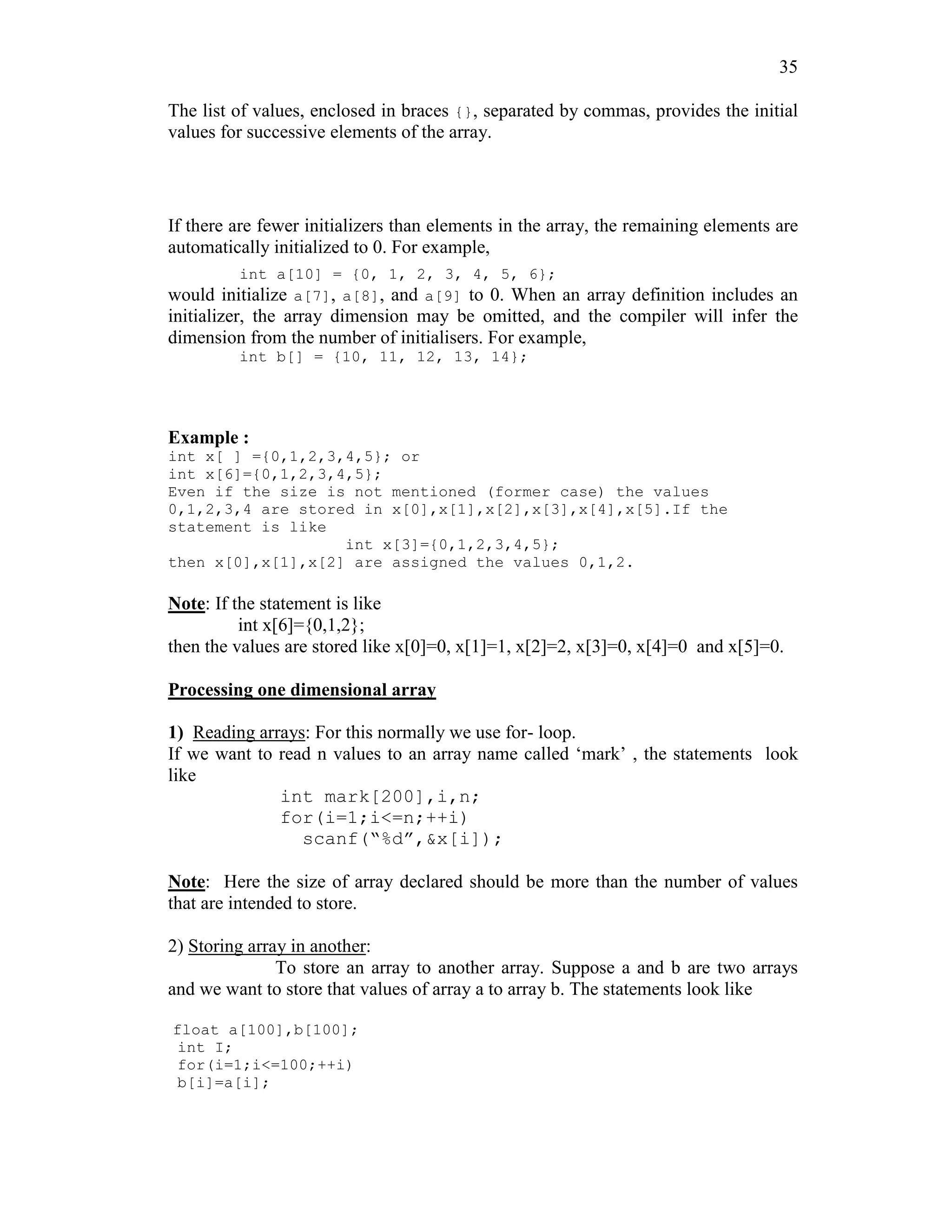 35
The list of values, enclosed in braces {}, separated by commas, provides the initial
values for successive elements of the array.
If there are fewer initializers than elements in the array, the remaining elements are
automatically initialized to 0. For example,
int a[10] = {0, 1, 2, 3, 4, 5, 6};
would initialize a[7], a[8], and a[9] to 0. When an array definition includes an
initializer, the array dimension may be omitted, and the compiler will infer the
dimension from the number of initialisers. For example,
int b[] = {10, 11, 12, 13, 14};
Example :
int x[ ] ={0,1,2,3,4,5}; or
int x[6]={0,1,2,3,4,5};
Even if the size is not mentioned (former case) the values
0,1,2,3,4 are stored in x[0],x[1],x[2],x[3],x[4],x[5].If the
statement is like
int x[3]={0,1,2,3,4,5};
then x[0],x[1],x[2] are assigned the values 0,1,2.
Note: If the statement is like
int x[6]={0,1,2};
then the values are stored like x[0]=0, x[1]=1, x[2]=2, x[3]=0, x[4]=0 and x[5]=0.
Processing one dimensional array
1) Reading arrays: For this normally we use for- loop.
If we want to read n values to an array name called ‘mark’ , the statements look
like
int mark[200],i,n;
for(i=1;i<=n;++i)
scanf(“%d”,&x[i]);
Note: Here the size of array declared should be more than the number of values
that are intended to store.
2) Storing array in another:
To store an array to another array. Suppose a and b are two arrays
and we want to store that values of array a to array b. The statements look like
float a[100],b[100];
int I;
for(i=1;i<=100;++i)
b[i]=a[i];
 