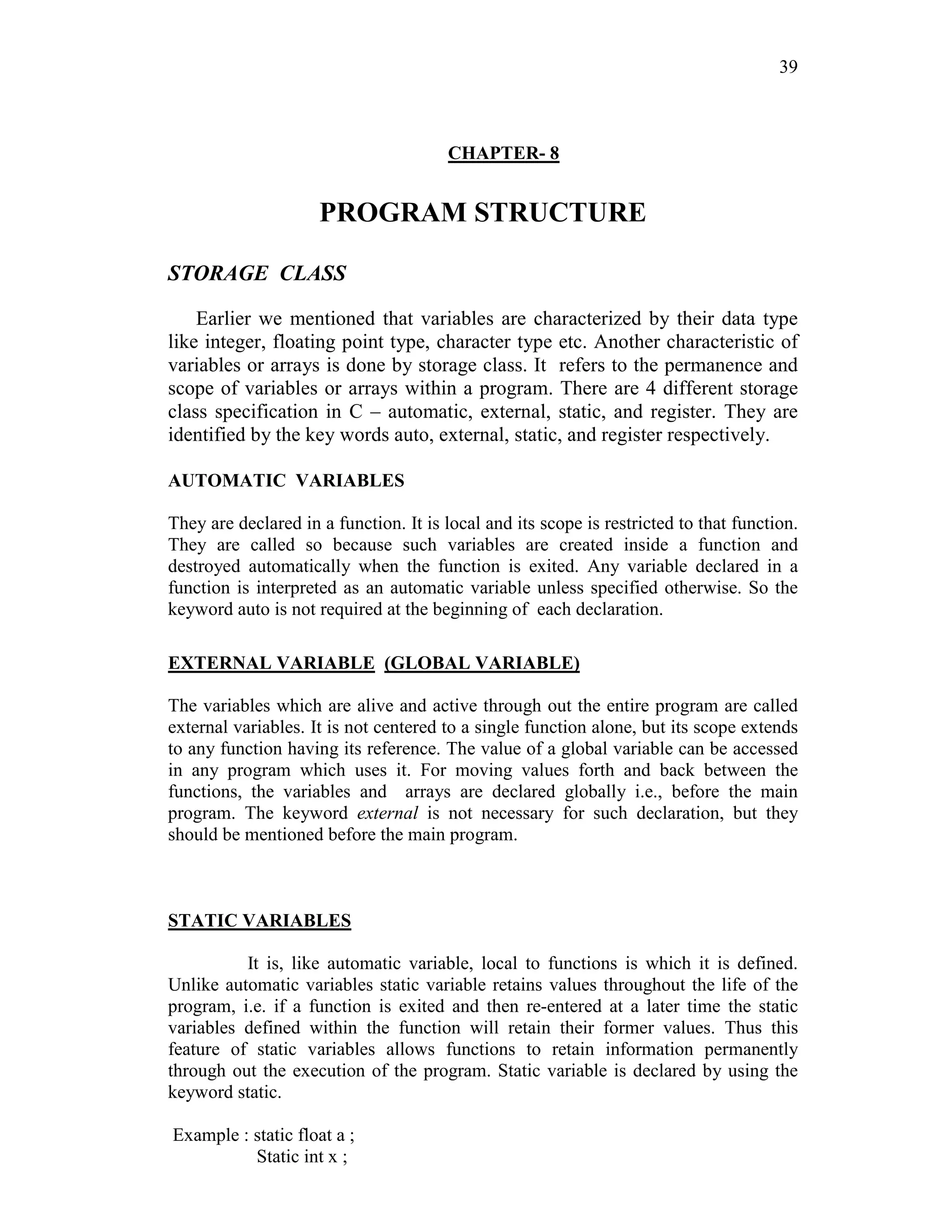 39
CHAPTER- 8
PROGRAM STRUCTURE
STORAGE CLASS
Earlier we mentioned that variables are characterized by their data type
like integer, floating point type, character type etc. Another characteristic of
variables or arrays is done by storage class. It refers to the permanence and
scope of variables or arrays within a program. There are 4 different storage
class specification in C – automatic, external, static, and register. They are
identified by the key words auto, external, static, and register respectively.
AUTOMATIC VARIABLES
They are declared in a function. It is local and its scope is restricted to that function.
They are called so because such variables are created inside a function and
destroyed automatically when the function is exited. Any variable declared in a
function is interpreted as an automatic variable unless specified otherwise. So the
keyword auto is not required at the beginning of each declaration.
EXTERNAL VARIABLE (GLOBAL VARIABLE)
The variables which are alive and active through out the entire program are called
external variables. It is not centered to a single function alone, but its scope extends
to any function having its reference. The value of a global variable can be accessed
in any program which uses it. For moving values forth and back between the
functions, the variables and arrays are declared globally i.e., before the main
program. The keyword external is not necessary for such declaration, but they
should be mentioned before the main program.
STATIC VARIABLES
It is, like automatic variable, local to functions is which it is defined.
Unlike automatic variables static variable retains values throughout the life of the
program, i.e. if a function is exited and then re-entered at a later time the static
variables defined within the function will retain their former values. Thus this
feature of static variables allows functions to retain information permanently
through out the execution of the program. Static variable is declared by using the
keyword static.
Example : static float a ;
Static int x ;
 