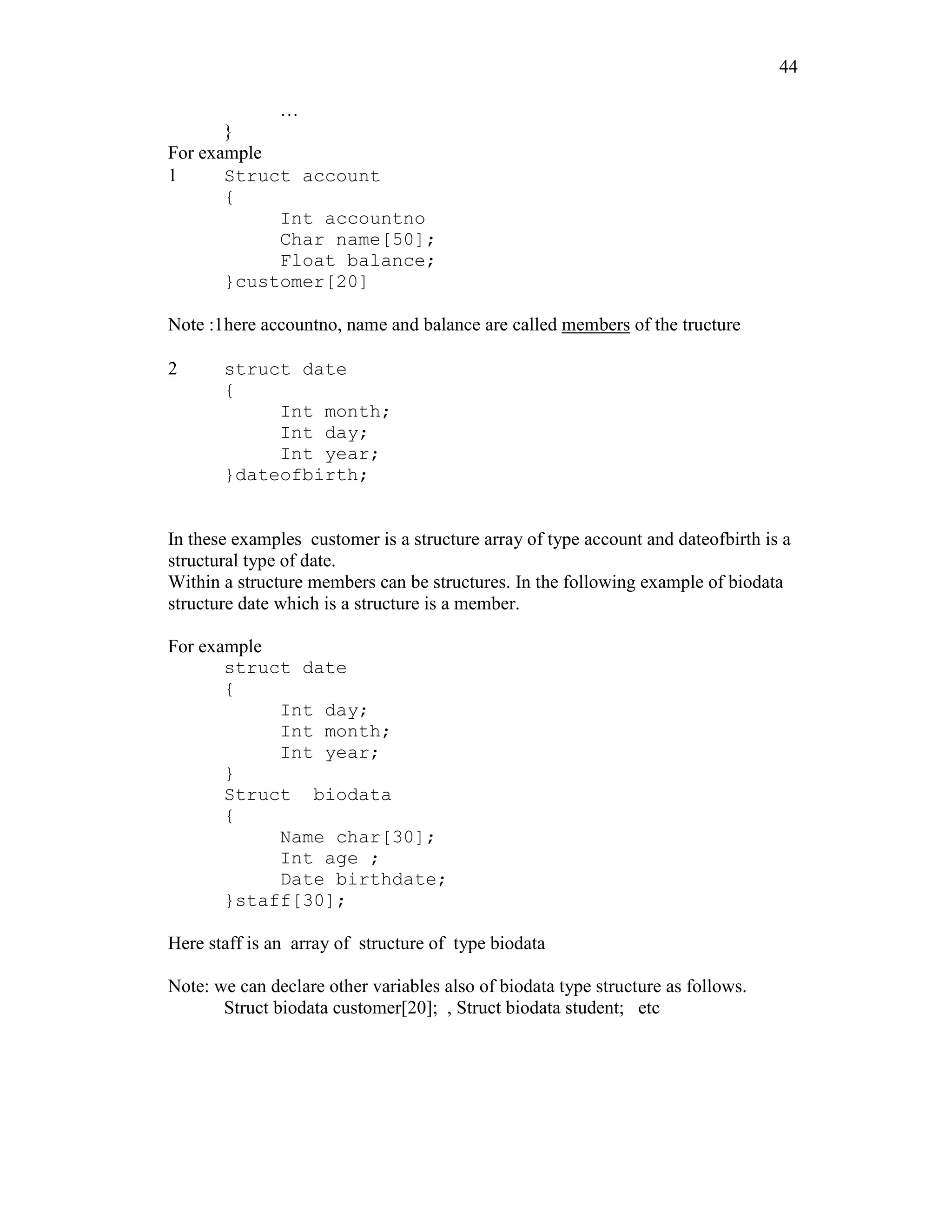 44
…
}
For example
1 Struct account
{
Int accountno
Char name[50];
Float balance;
}customer[20]
Note :1here accountno, name and balance are called members of the tructure
2 struct date
{
Int month;
Int day;
Int year;
}dateofbirth;
In these examples customer is a structure array of type account and dateofbirth is a
structural type of date.
Within a structure members can be structures. In the following example of biodata
structure date which is a structure is a member.
For example
struct date
{
Int day;
Int month;
Int year;
}
Struct biodata
{
Name char[30];
Int age ;
Date birthdate;
}staff[30];
Here staff is an array of structure of type biodata
Note: we can declare other variables also of biodata type structure as follows.
Struct biodata customer[20]; , Struct biodata student; etc
 