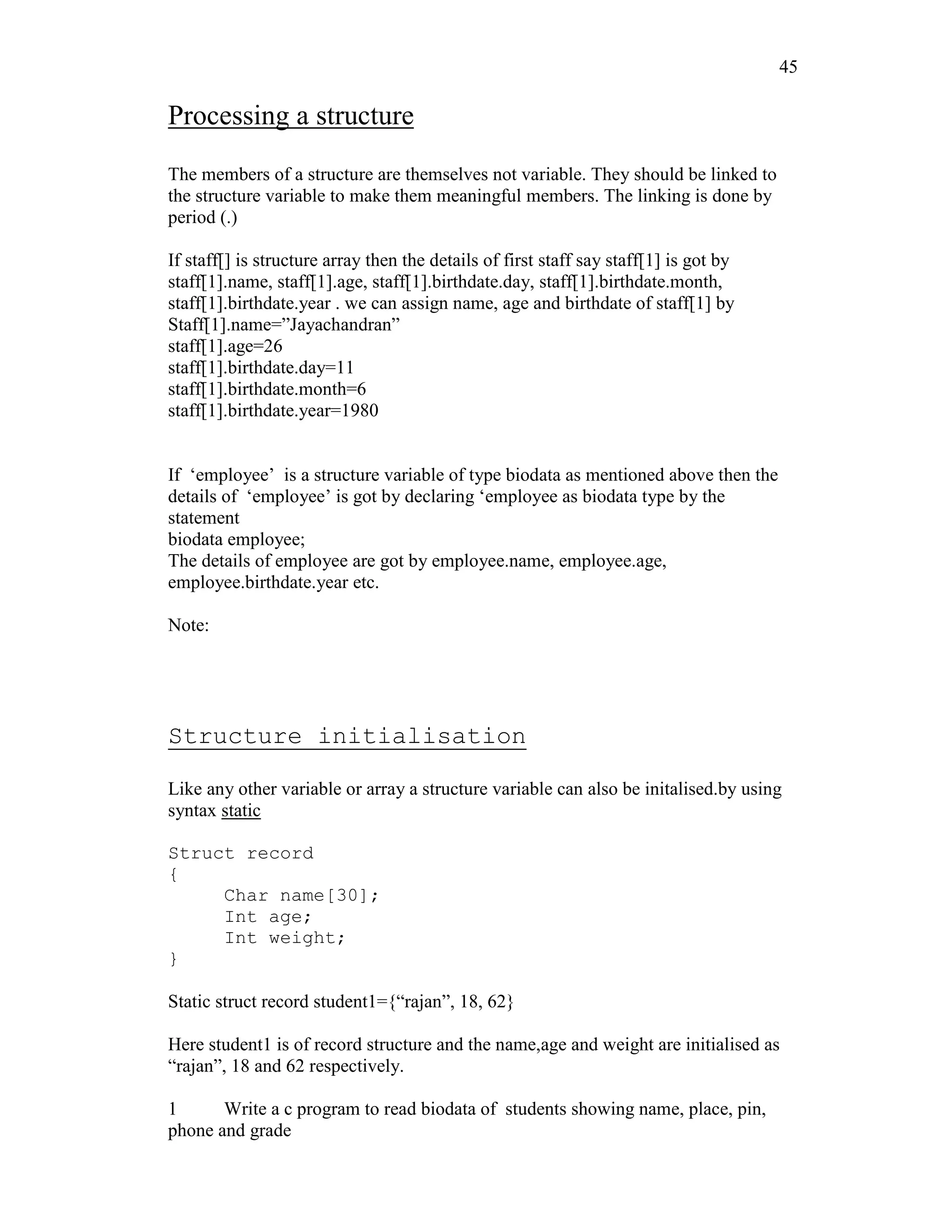 45
Processing a structure
The members of a structure are themselves not variable. They should be linked to
the structure variable to make them meaningful members. The linking is done by
period (.)
If staff[] is structure array then the details of first staff say staff[1] is got by
staff[1].name, staff[1].age, staff[1].birthdate.day, staff[1].birthdate.month,
staff[1].birthdate.year . we can assign name, age and birthdate of staff[1] by
Staff[1].name=”Jayachandran”
staff[1].age=26
staff[1].birthdate.day=11
staff[1].birthdate.month=6
staff[1].birthdate.year=1980
If ‘employee’ is a structure variable of type biodata as mentioned above then the
details of ‘employee’ is got by declaring ‘employee as biodata type by the
statement
biodata employee;
The details of employee are got by employee.name, employee.age,
employee.birthdate.year etc.
Note:
Structure initialisation
Like any other variable or array a structure variable can also be initalised.by using
syntax static
Struct record
{
Char name[30];
Int age;
Int weight;
}
Static struct record student1={“rajan”, 18, 62}
Here student1 is of record structure and the name,age and weight are initialised as
“rajan”, 18 and 62 respectively.
1 Write a c program to read biodata of students showing name, place, pin,
phone and grade
 