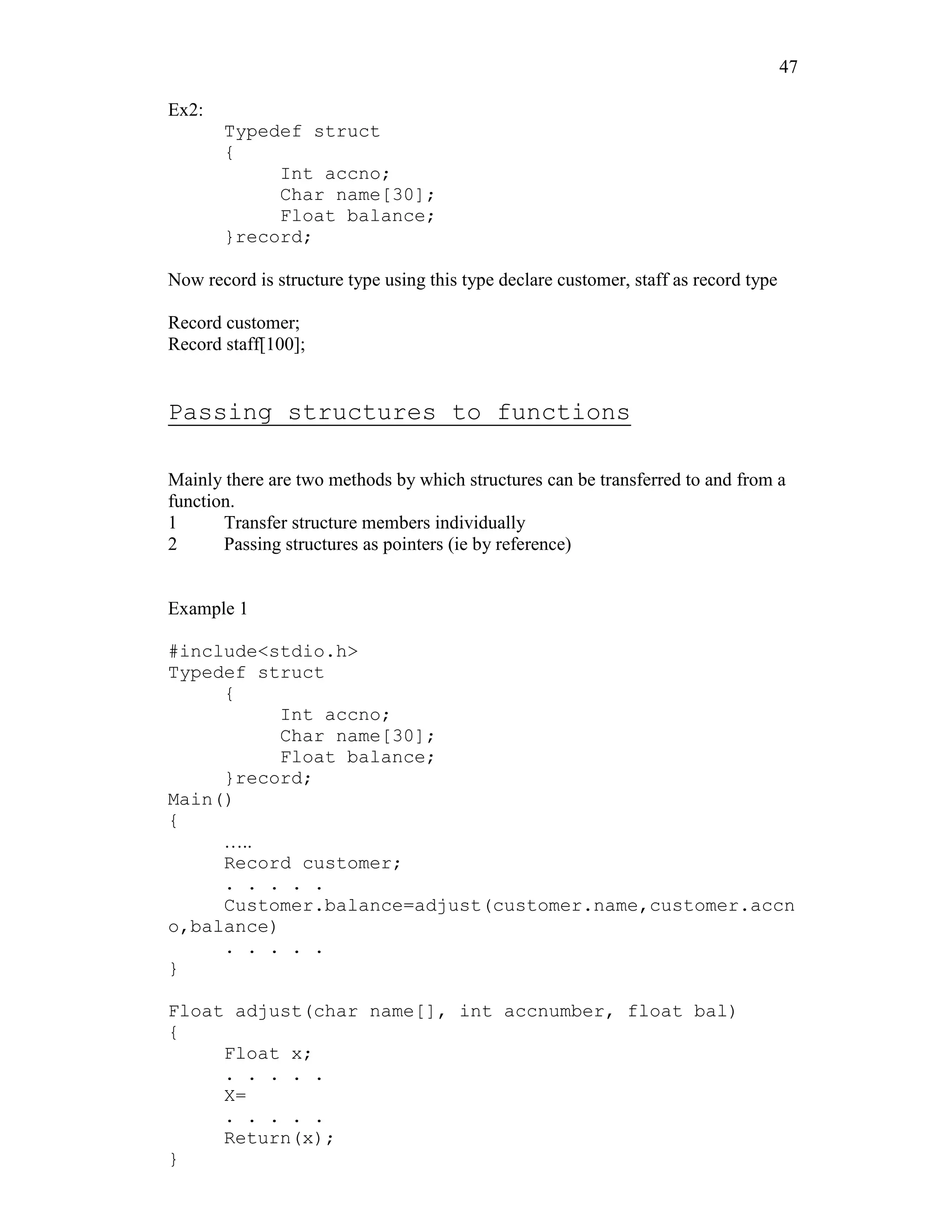 47
Ex2:
Typedef struct
{
Int accno;
Char name[30];
Float balance;
}record;
Now record is structure type using this type declare customer, staff as record type
Record customer;
Record staff[100];
Passing structures to functions
Mainly there are two methods by which structures can be transferred to and from a
function.
1 Transfer structure members individually
2 Passing structures as pointers (ie by reference)
Example 1
#include<stdio.h>
Typedef struct
{
Int accno;
Char name[30];
Float balance;
}record;
Main()
{
…..
Record customer;
. . . . .
Customer.balance=adjust(customer.name,customer.accn
o,balance)
. . . . .
}
Float adjust(char name[], int accnumber, float bal)
{
Float x;
. . . . .
X=
. . . . .
Return(x);
}
 