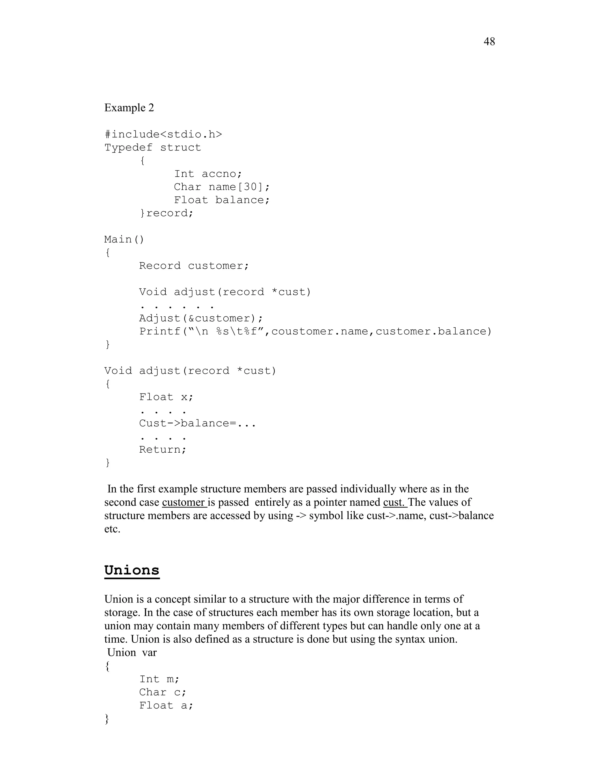 48
Example 2
#include<stdio.h>
Typedef struct
{
Int accno;
Char name[30];
Float balance;
}record;
Main()
{
Record customer;
Void adjust(record *cust)
. . . . . .
Adjust(&customer);
Printf(“n %st%f”,coustomer.name,customer.balance)
}
Void adjust(record *cust)
{
Float x;
. . . .
Cust->balance=...
. . . .
Return;
}
In the first example structure members are passed individually where as in the
second case customer is passed entirely as a pointer named cust. The values of
structure members are accessed by using -> symbol like cust->.name, cust->balance
etc.
Unions
Union is a concept similar to a structure with the major difference in terms of
storage. In the case of structures each member has its own storage location, but a
union may contain many members of different types but can handle only one at a
time. Union is also defined as a structure is done but using the syntax union.
Union var
{
Int m;
Char c;
Float a;
}
 