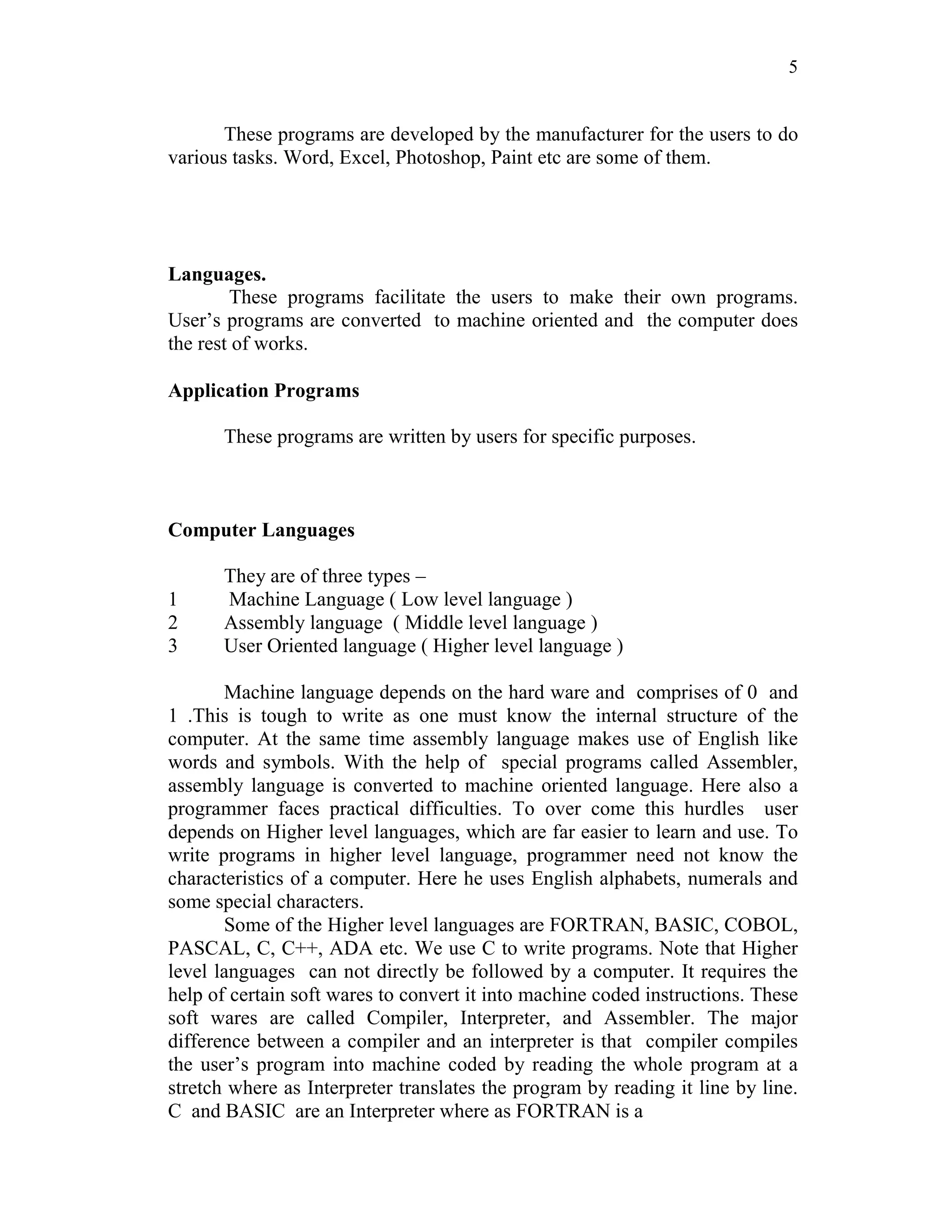 5
These programs are developed by the manufacturer for the users to do
various tasks. Word, Excel, Photoshop, Paint etc are some of them.
Languages.
These programs facilitate the users to make their own programs.
User’s programs are converted to machine oriented and the computer does
the rest of works.
Application Programs
These programs are written by users for specific purposes.
Computer Languages
They are of three types –
1 Machine Language ( Low level language )
2 Assembly language ( Middle level language )
3 User Oriented language ( Higher level language )
Machine language depends on the hard ware and comprises of 0 and
1 .This is tough to write as one must know the internal structure of the
computer. At the same time assembly language makes use of English like
words and symbols. With the help of special programs called Assembler,
assembly language is converted to machine oriented language. Here also a
programmer faces practical difficulties. To over come this hurdles user
depends on Higher level languages, which are far easier to learn and use. To
write programs in higher level language, programmer need not know the
characteristics of a computer. Here he uses English alphabets, numerals and
some special characters.
Some of the Higher level languages are FORTRAN, BASIC, COBOL,
PASCAL, C, C++, ADA etc. We use C to write programs. Note that Higher
level languages can not directly be followed by a computer. It requires the
help of certain soft wares to convert it into machine coded instructions. These
soft wares are called Compiler, Interpreter, and Assembler. The major
difference between a compiler and an interpreter is that compiler compiles
the user’s program into machine coded by reading the whole program at a
stretch where as Interpreter translates the program by reading it line by line.
C and BASIC are an Interpreter where as FORTRAN is a
 