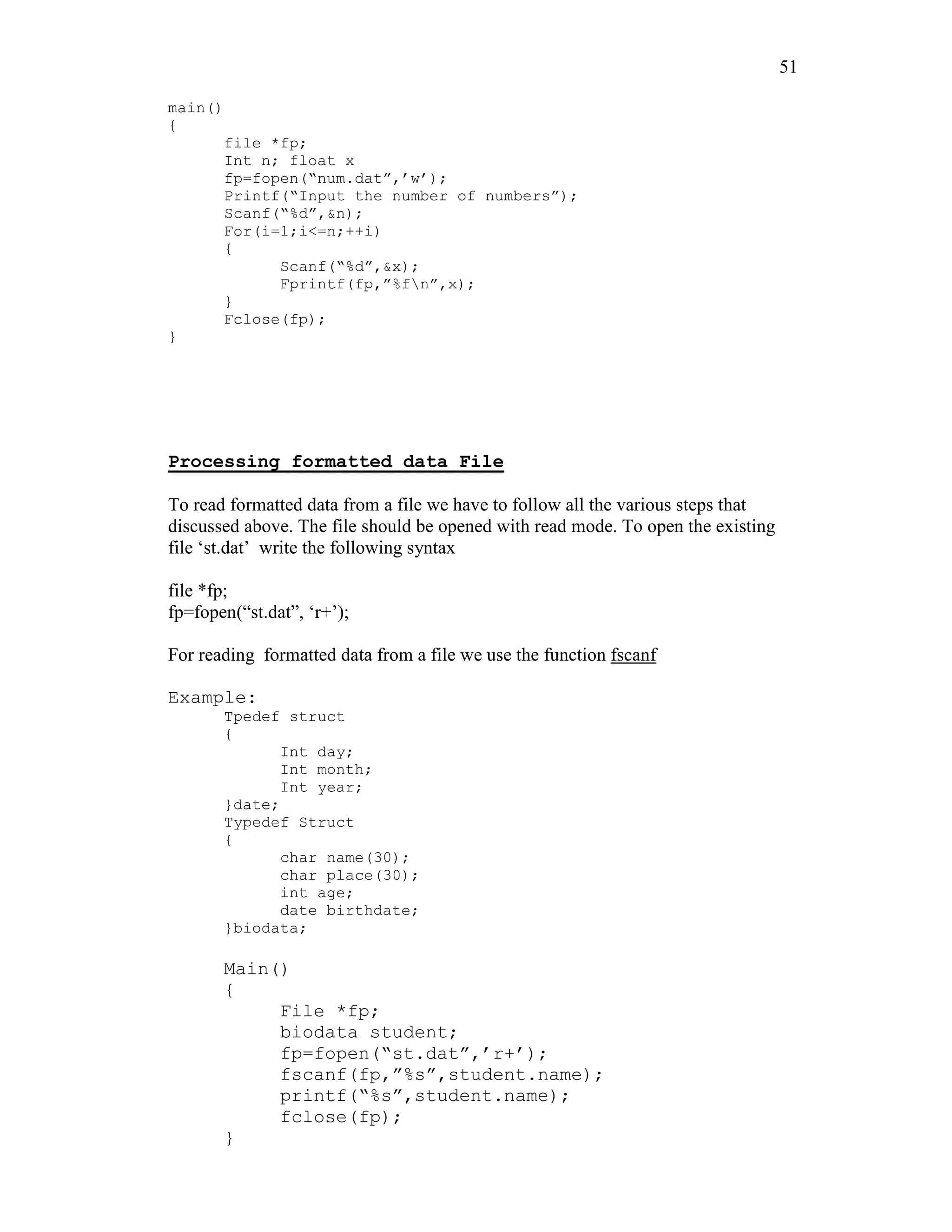51
main()
{
file *fp;
Int n; float x
fp=fopen(“num.dat”,’w’);
Printf(“Input the number of numbers”);
Scanf(“%d”,&n);
For(i=1;i<=n;++i)
{
Scanf(“%d”,&x);
Fprintf(fp,”%fn”,x);
}
Fclose(fp);
}
Processing formatted data File
To read formatted data from a file we have to follow all the various steps that
discussed above. The file should be opened with read mode. To open the existing
file ‘st.dat’ write the following syntax
file *fp;
fp=fopen(“st.dat”, ‘r+’);
For reading formatted data from a file we use the function fscanf
Example:
Tpedef struct
{
Int day;
Int month;
Int year;
}date;
Typedef Struct
{
char name(30);
char place(30);
int age;
date birthdate;
}biodata;
Main()
{
File *fp;
biodata student;
fp=fopen(“st.dat”,’r+’);
fscanf(fp,”%s”,student.name);
printf(“%s”,student.name);
fclose(fp);
}
 