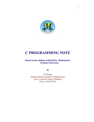 1
C PROGRAMMING NOTE
Based on the syllabus of Final B.Sc. Mathematics
(Calicut University)
By
T K Rajan
Selection Grade Lecturer in Mathematics
Govt. Victoria College, Palakkad
Phone: 9446537545
 