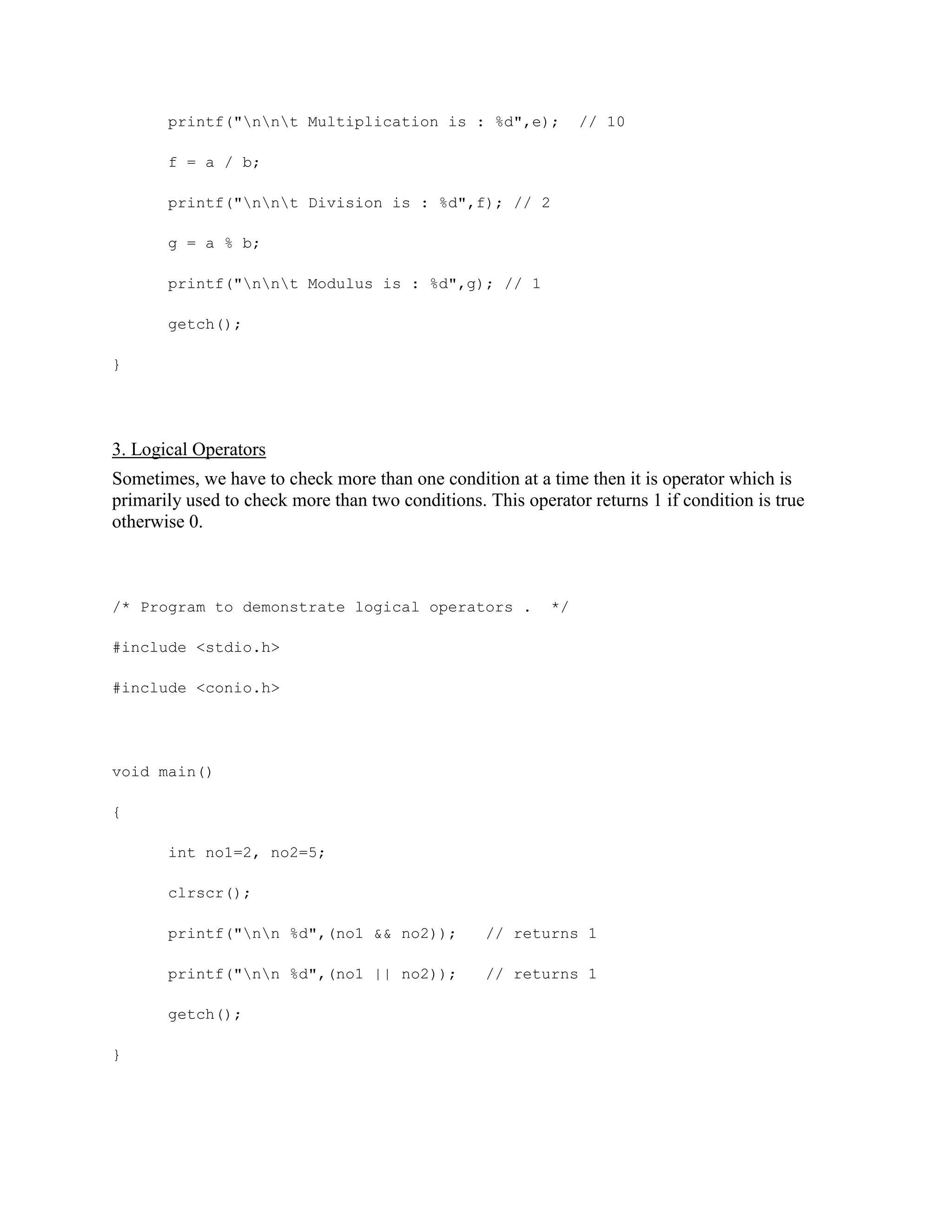 printf("nnt Multiplication is : %d",e); // 10
f = a / b;
printf("nnt Division is : %d",f); // 2
g = a % b;
printf("nnt Modulus is : %d",g); // 1
getch();
}
3. Logical Operators
Sometimes, we have to check more than one condition at a time then it is operator which is
primarily used to check more than two conditions. This operator returns 1 if condition is true
otherwise 0.
/* Program to demonstrate logical operators . */
#include <stdio.h>
#include <conio.h>
void main()
{
int no1=2, no2=5;
clrscr();
printf("nn %d",(no1 && no2)); // returns 1
printf("nn %d",(no1 || no2)); // returns 1
getch();
}
 