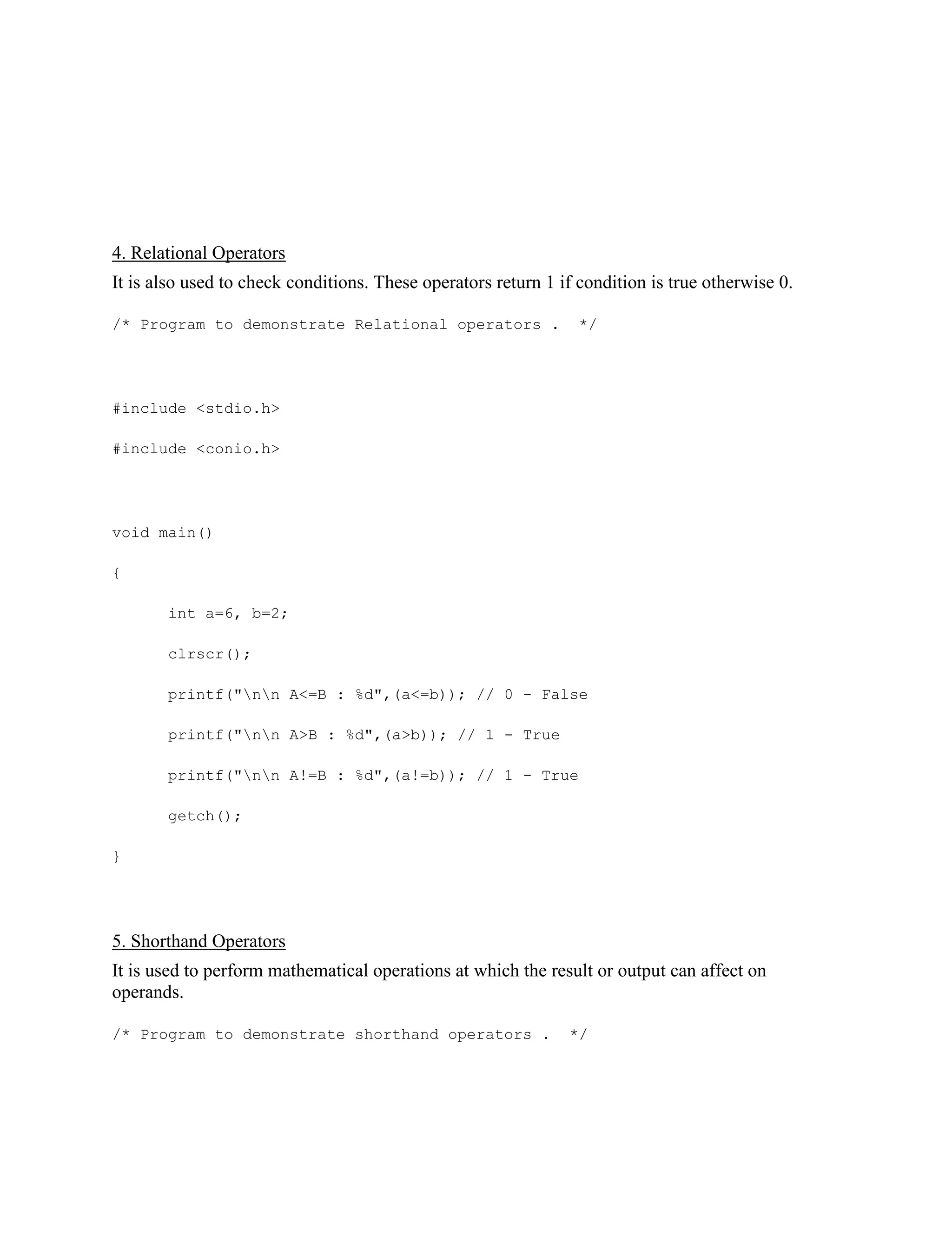 4. Relational Operators
It is also used to check conditions. These operators return 1 if condition is true otherwise 0.
/* Program to demonstrate Relational operators . */
#include <stdio.h>
#include <conio.h>
void main()
{
int a=6, b=2;
clrscr();
printf("nn A<=B : %d",(a<=b)); // 0 - False
printf("nn A>B : %d",(a>b)); // 1 - True
printf("nn A!=B : %d",(a!=b)); // 1 - True
getch();
}
5. Shorthand Operators
It is used to perform mathematical operations at which the result or output can affect on
operands.
/* Program to demonstrate shorthand operators . */
 