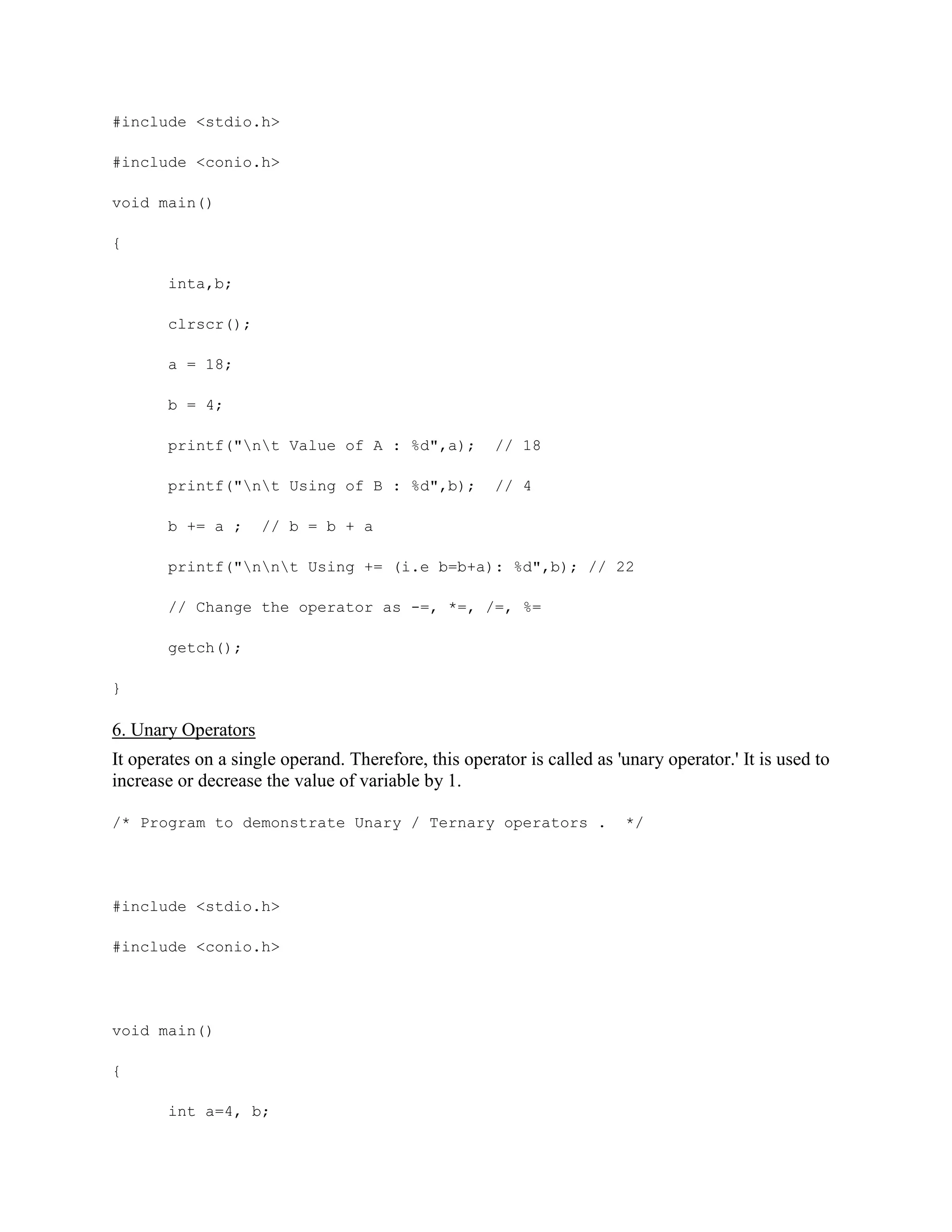 #include <stdio.h>
#include <conio.h>
void main()
{
inta,b;
clrscr();
a = 18;
b = 4;
printf("nt Value of A : %d",a); // 18
printf("nt Using of B : %d",b); // 4
b += a ; // b = b + a
printf("nnt Using += (i.e b=b+a): %d",b); // 22
// Change the operator as -=, *=, /=, %=
getch();
}
6. Unary Operators
It operates on a single operand. Therefore, this operator is called as 'unary operator.' It is used to
increase or decrease the value of variable by 1.
/* Program to demonstrate Unary / Ternary operators . */
#include <stdio.h>
#include <conio.h>
void main()
{
int a=4, b;
 