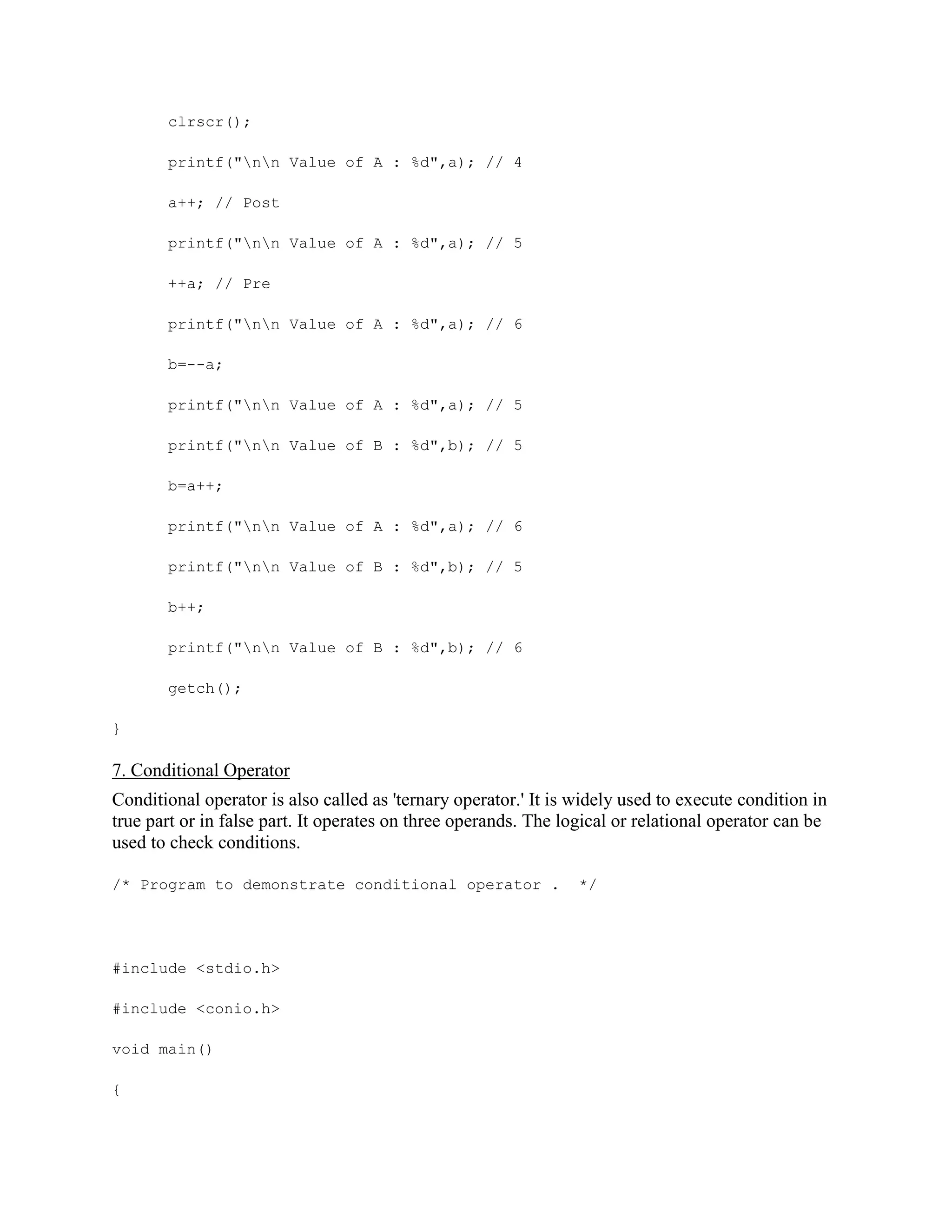 clrscr();
printf("nn Value of A : %d",a); // 4
a++; // Post
printf("nn Value of A : %d",a); // 5
++a; // Pre
printf("nn Value of A : %d",a); // 6
b=--a;
printf("nn Value of A : %d",a); // 5
printf("nn Value of B : %d",b); // 5
b=a++;
printf("nn Value of A : %d",a); // 6
printf("nn Value of B : %d",b); // 5
b++;
printf("nn Value of B : %d",b); // 6
getch();
}
7. Conditional Operator
Conditional operator is also called as 'ternary operator.' It is widely used to execute condition in
true part or in false part. It operates on three operands. The logical or relational operator can be
used to check conditions.
/* Program to demonstrate conditional operator . */
#include <stdio.h>
#include <conio.h>
void main()
{
 