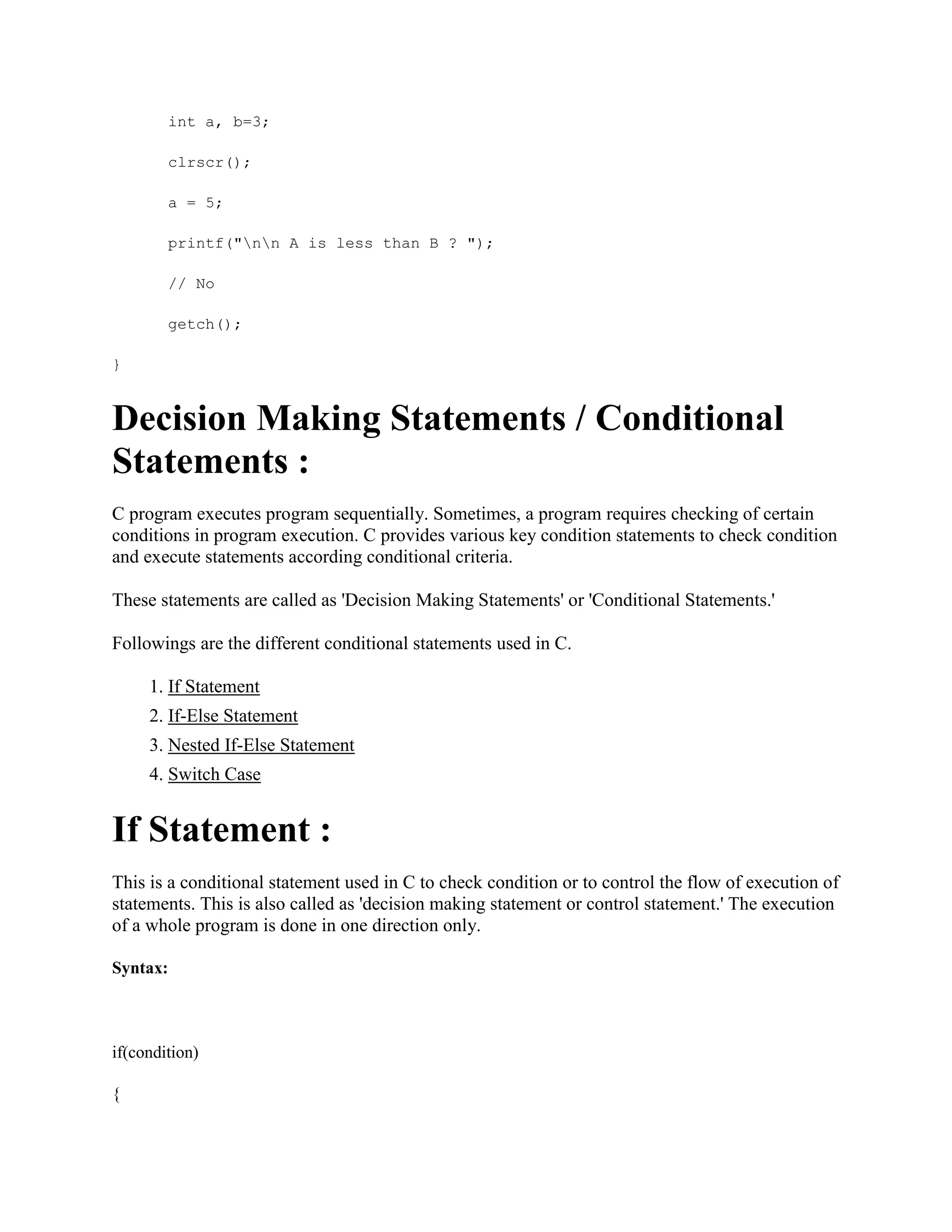 int a, b=3;
clrscr();
a = 5;
printf("nn A is less than B ? ");
// No
getch();
}
Decision Making Statements / Conditional
Statements :
C program executes program sequentially. Sometimes, a program requires checking of certain
conditions in program execution. C provides various key condition statements to check condition
and execute statements according conditional criteria.
These statements are called as 'Decision Making Statements' or 'Conditional Statements.'
Followings are the different conditional statements used in C.
1. If Statement
2. If-Else Statement
3. Nested If-Else Statement
4. Switch Case
If Statement :
This is a conditional statement used in C to check condition or to control the flow of execution of
statements. This is also called as 'decision making statement or control statement.' The execution
of a whole program is done in one direction only.
Syntax:
if(condition)
{
 