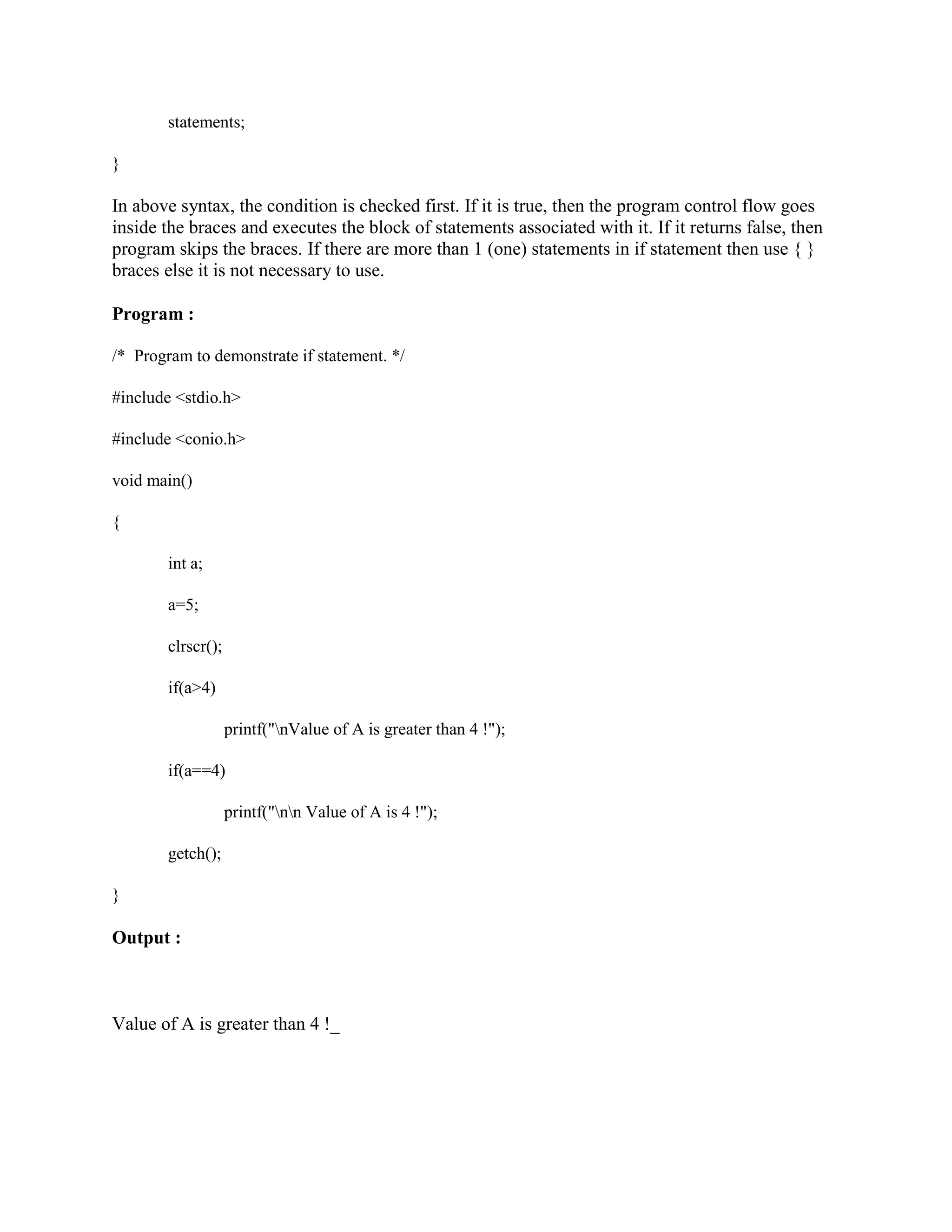 statements;
}
In above syntax, the condition is checked first. If it is true, then the program control flow goes
inside the braces and executes the block of statements associated with it. If it returns false, then
program skips the braces. If there are more than 1 (one) statements in if statement then use { }
braces else it is not necessary to use.
Program :
/* Program to demonstrate if statement. */
#include <stdio.h>
#include <conio.h>
void main()
{
int a;
a=5;
clrscr();
if(a>4)
printf("nValue of A is greater than 4 !");
if(a==4)
printf("nn Value of A is 4 !");
getch();
}
Output :
Value of A is greater than 4 !_
 