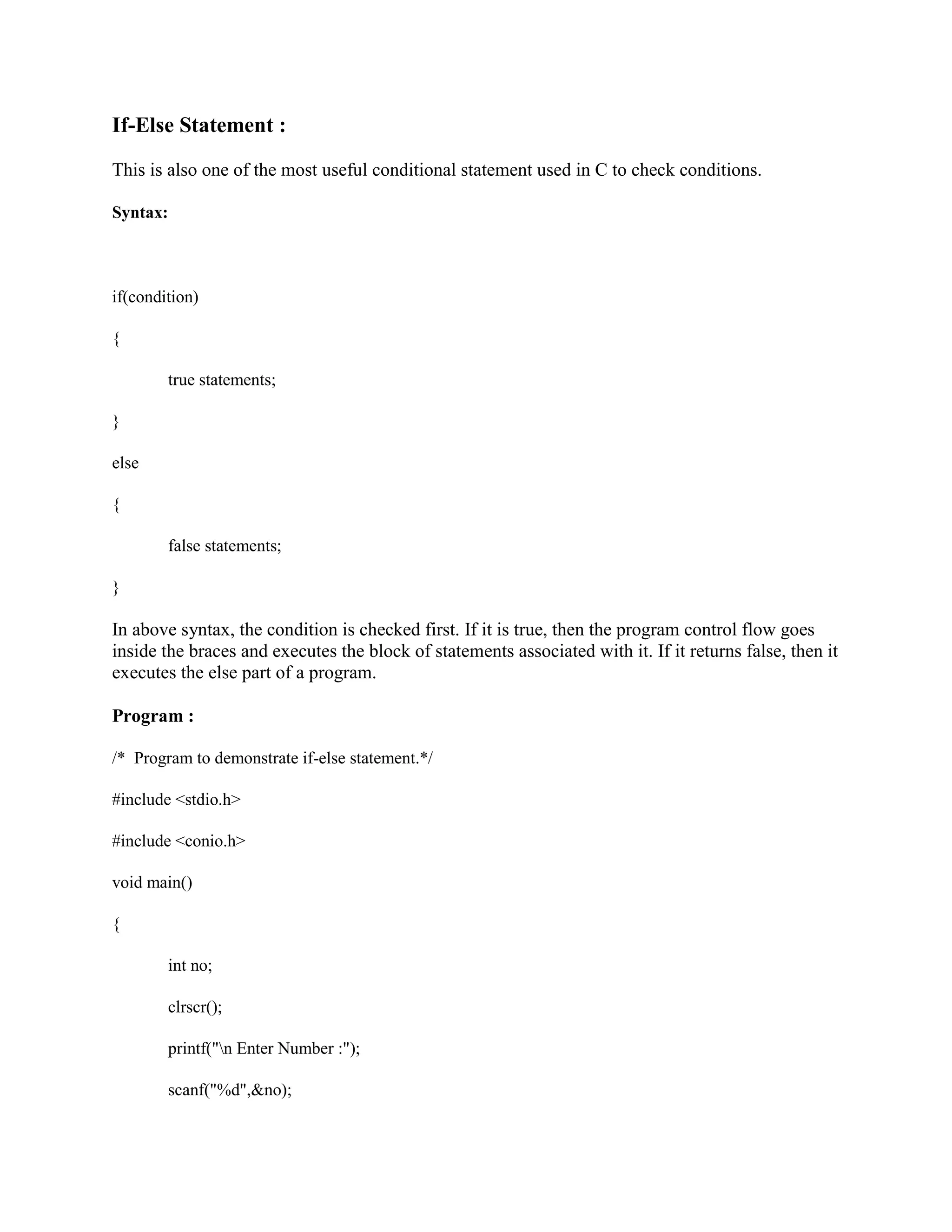 If-Else Statement :
This is also one of the most useful conditional statement used in C to check conditions.
Syntax:
if(condition)
{
true statements;
}
else
{
false statements;
}
In above syntax, the condition is checked first. If it is true, then the program control flow goes
inside the braces and executes the block of statements associated with it. If it returns false, then it
executes the else part of a program.
Program :
/* Program to demonstrate if-else statement.*/
#include <stdio.h>
#include <conio.h>
void main()
{
int no;
clrscr();
printf("n Enter Number :");
scanf("%d",&no);
 