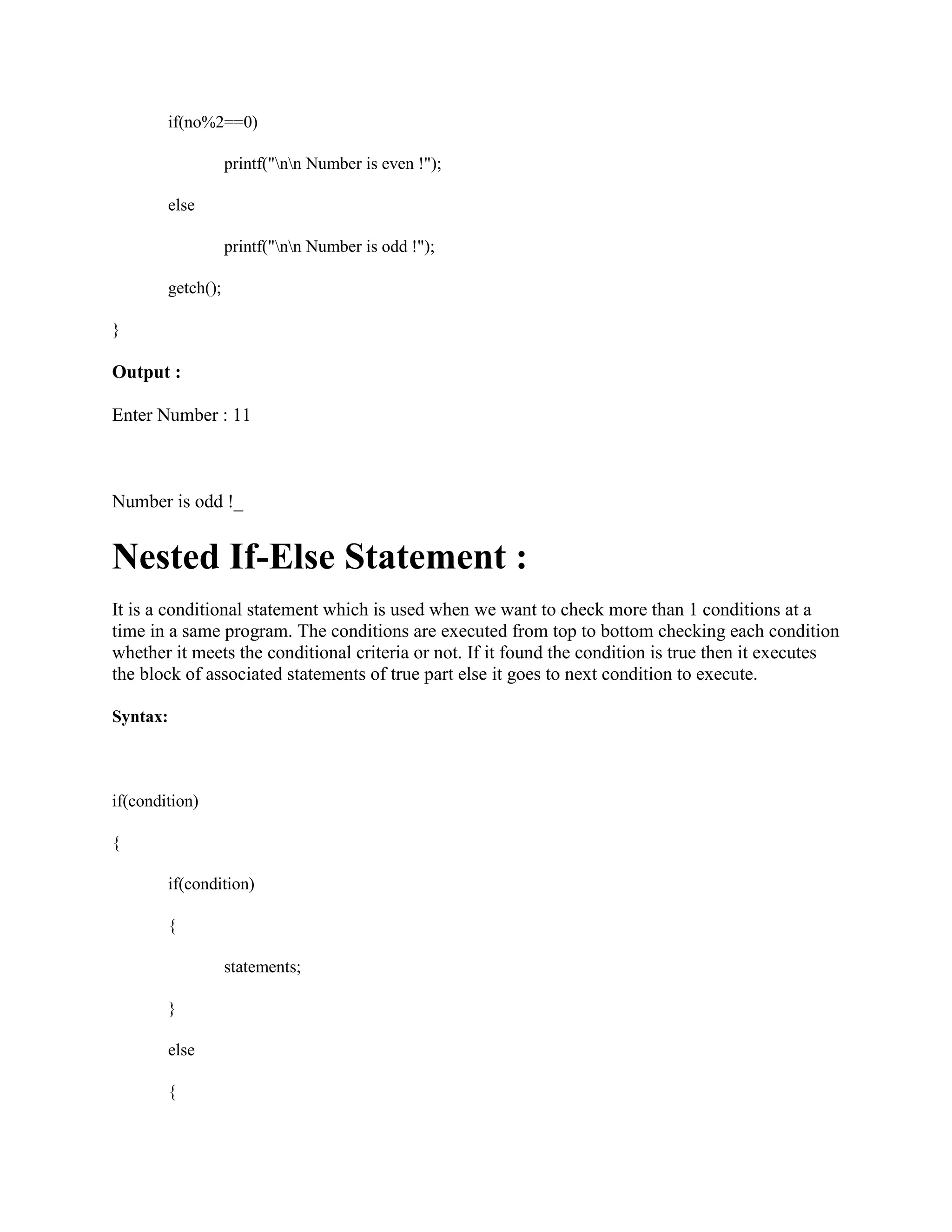 if(no%2==0)
printf("nn Number is even !");
else
printf("nn Number is odd !");
getch();
}
Output :
Enter Number : 11
Number is odd !_
Nested If-Else Statement :
It is a conditional statement which is used when we want to check more than 1 conditions at a
time in a same program. The conditions are executed from top to bottom checking each condition
whether it meets the conditional criteria or not. If it found the condition is true then it executes
the block of associated statements of true part else it goes to next condition to execute.
Syntax:
if(condition)
{
if(condition)
{
statements;
}
else
{
 