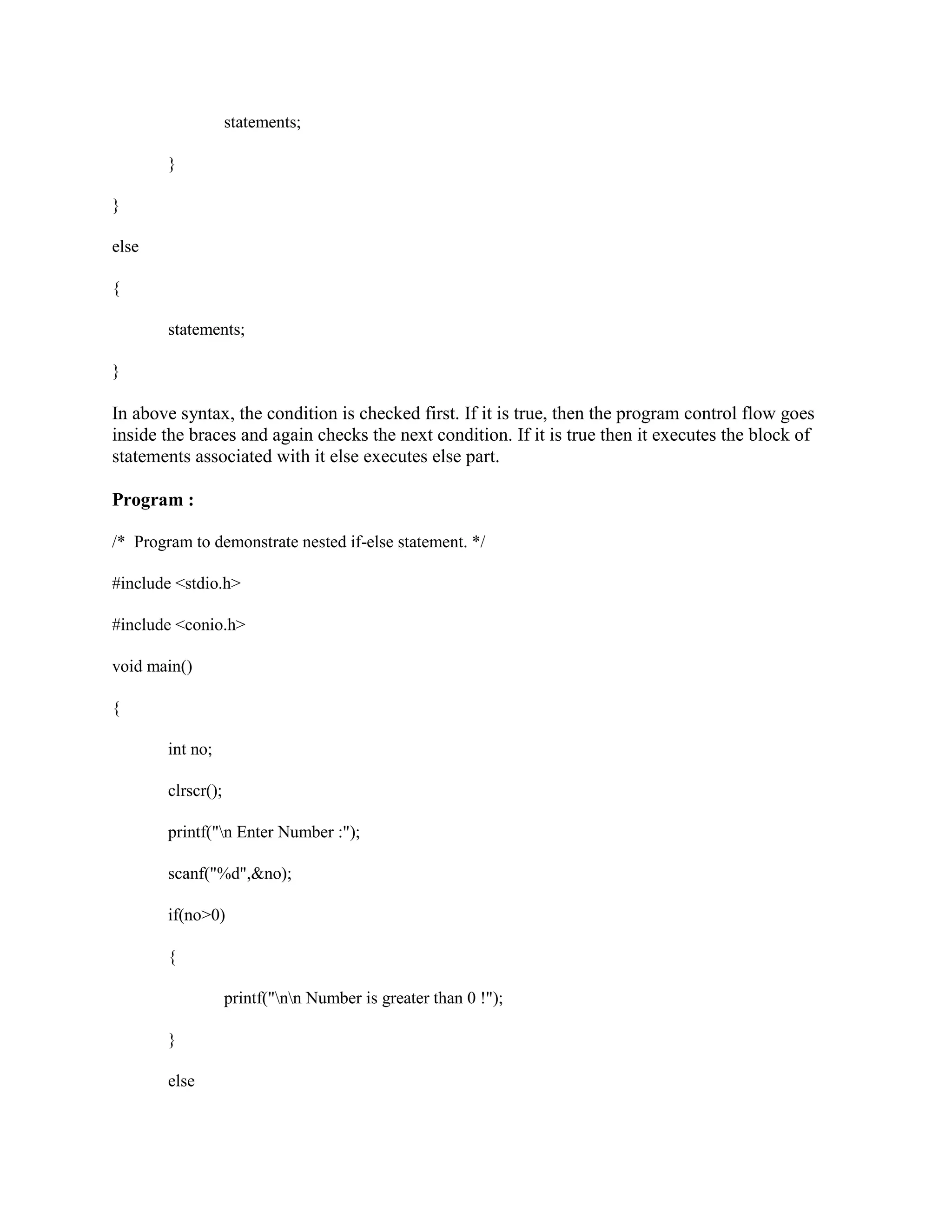 statements;
}
}
else
{
statements;
}
In above syntax, the condition is checked first. If it is true, then the program control flow goes
inside the braces and again checks the next condition. If it is true then it executes the block of
statements associated with it else executes else part.
Program :
/* Program to demonstrate nested if-else statement. */
#include <stdio.h>
#include <conio.h>
void main()
{
int no;
clrscr();
printf("n Enter Number :");
scanf("%d",&no);
if(no>0)
{
printf("nn Number is greater than 0 !");
}
else
 