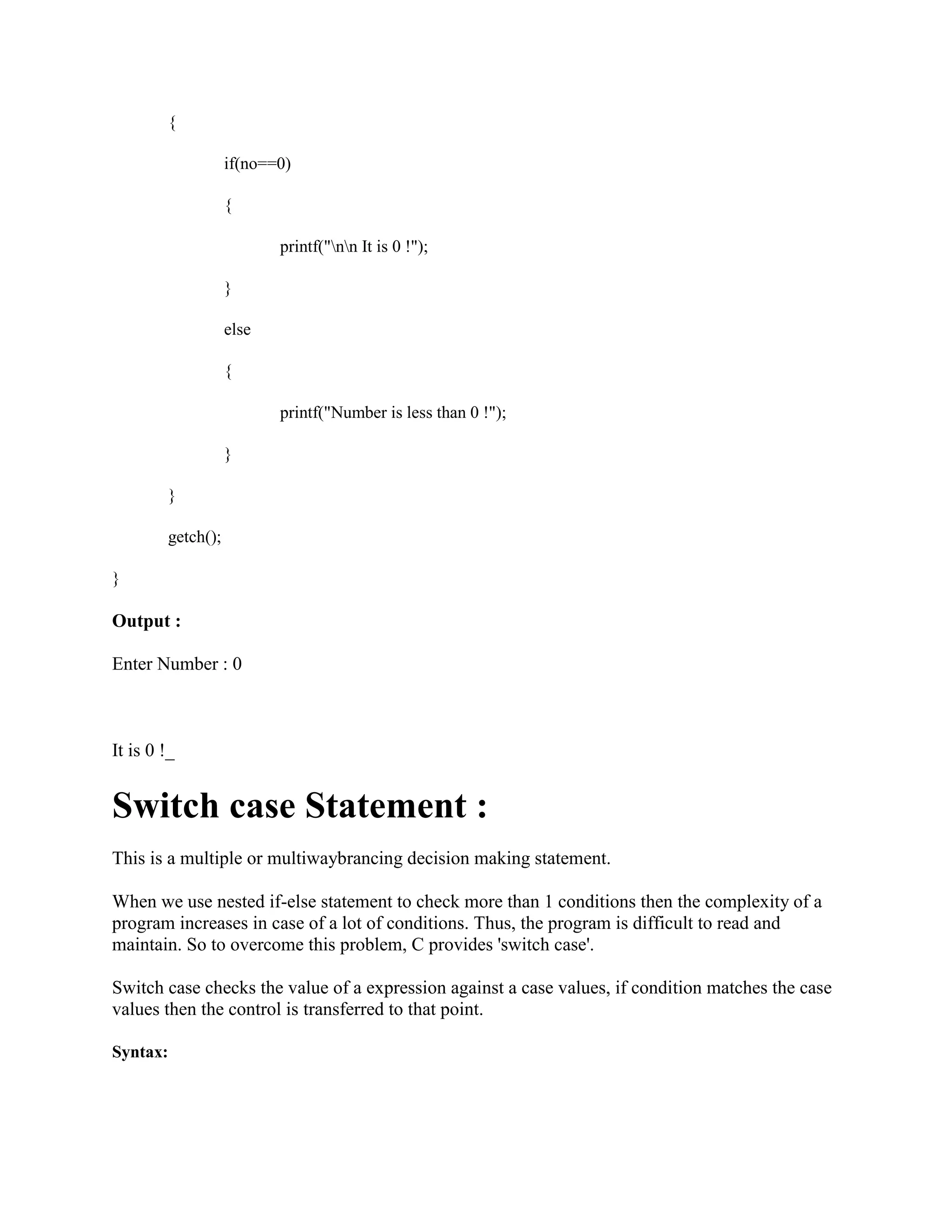 {
if(no==0)
{
printf("nn It is 0 !");
}
else
{
printf("Number is less than 0 !");
}
}
getch();
}
Output :
Enter Number : 0
It is 0 !_
Switch case Statement :
This is a multiple or multiwaybrancing decision making statement.
When we use nested if-else statement to check more than 1 conditions then the complexity of a
program increases in case of a lot of conditions. Thus, the program is difficult to read and
maintain. So to overcome this problem, C provides 'switch case'.
Switch case checks the value of a expression against a case values, if condition matches the case
values then the control is transferred to that point.
Syntax:
 