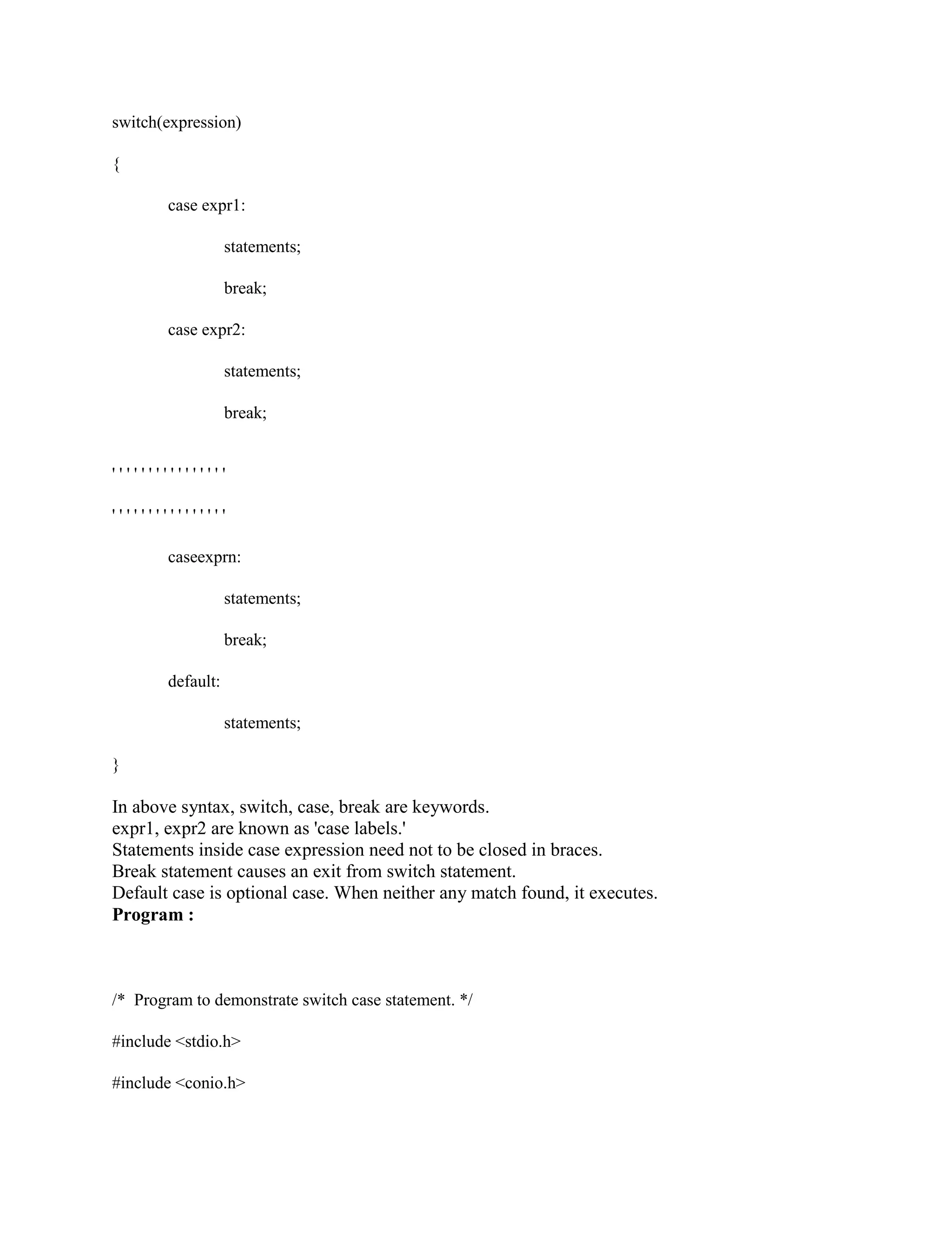 switch(expression)
{
case expr1:
statements;
break;
case expr2:
statements;
break;
' ' ' ' ' ' ' ' ' ' ' ' ' ' ' '
' ' ' ' ' ' ' ' ' ' ' ' ' ' ' '
caseexprn:
statements;
break;
default:
statements;
}
In above syntax, switch, case, break are keywords.
expr1, expr2 are known as 'case labels.'
Statements inside case expression need not to be closed in braces.
Break statement causes an exit from switch statement.
Default case is optional case. When neither any match found, it executes.
Program :
/* Program to demonstrate switch case statement. */
#include <stdio.h>
#include <conio.h>
 