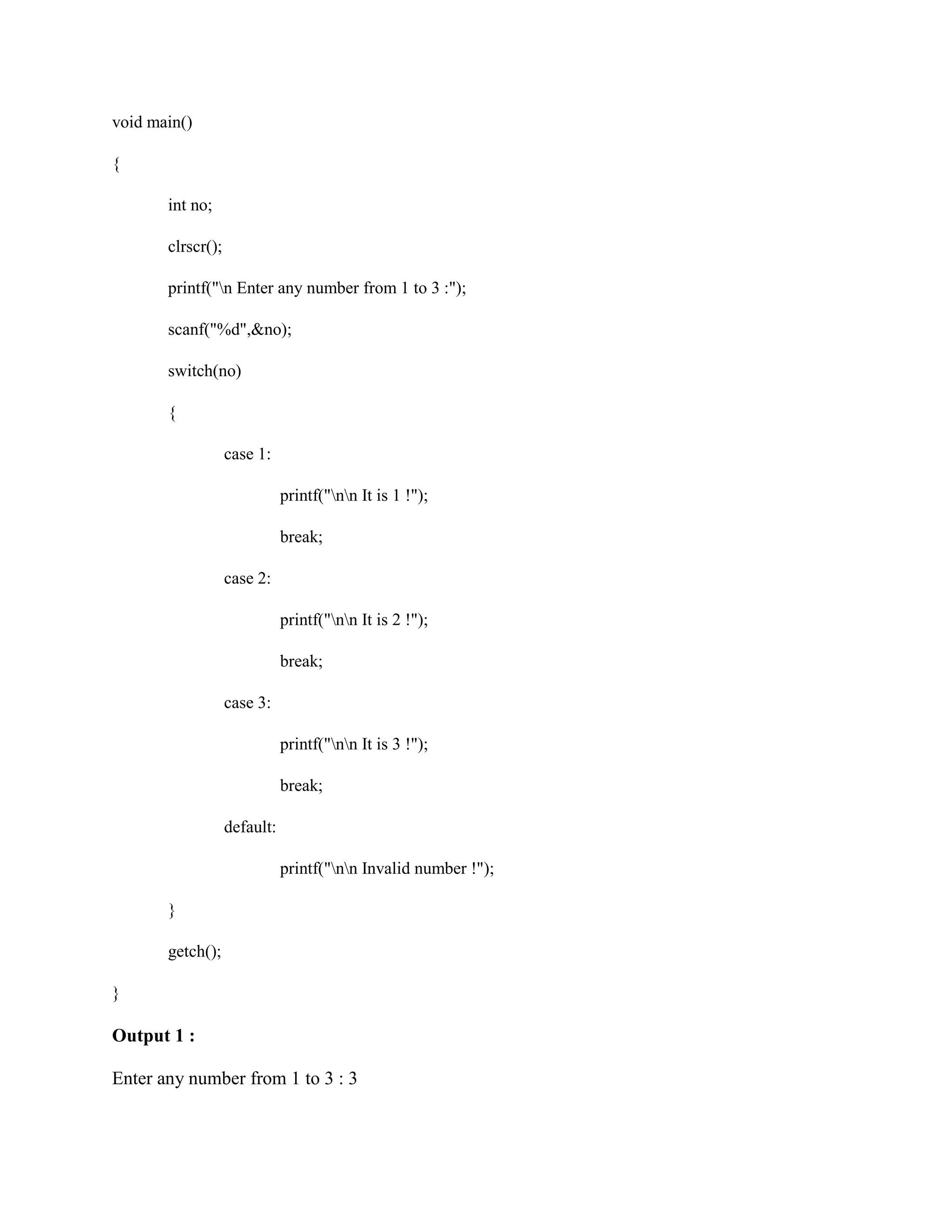 void main()
{
int no;
clrscr();
printf("n Enter any number from 1 to 3 :");
scanf("%d",&no);
switch(no)
{
case 1:
printf("nn It is 1 !");
break;
case 2:
printf("nn It is 2 !");
break;
case 3:
printf("nn It is 3 !");
break;
default:
printf("nn Invalid number !");
}
getch();
}
Output 1 :
Enter any number from 1 to 3 : 3
 