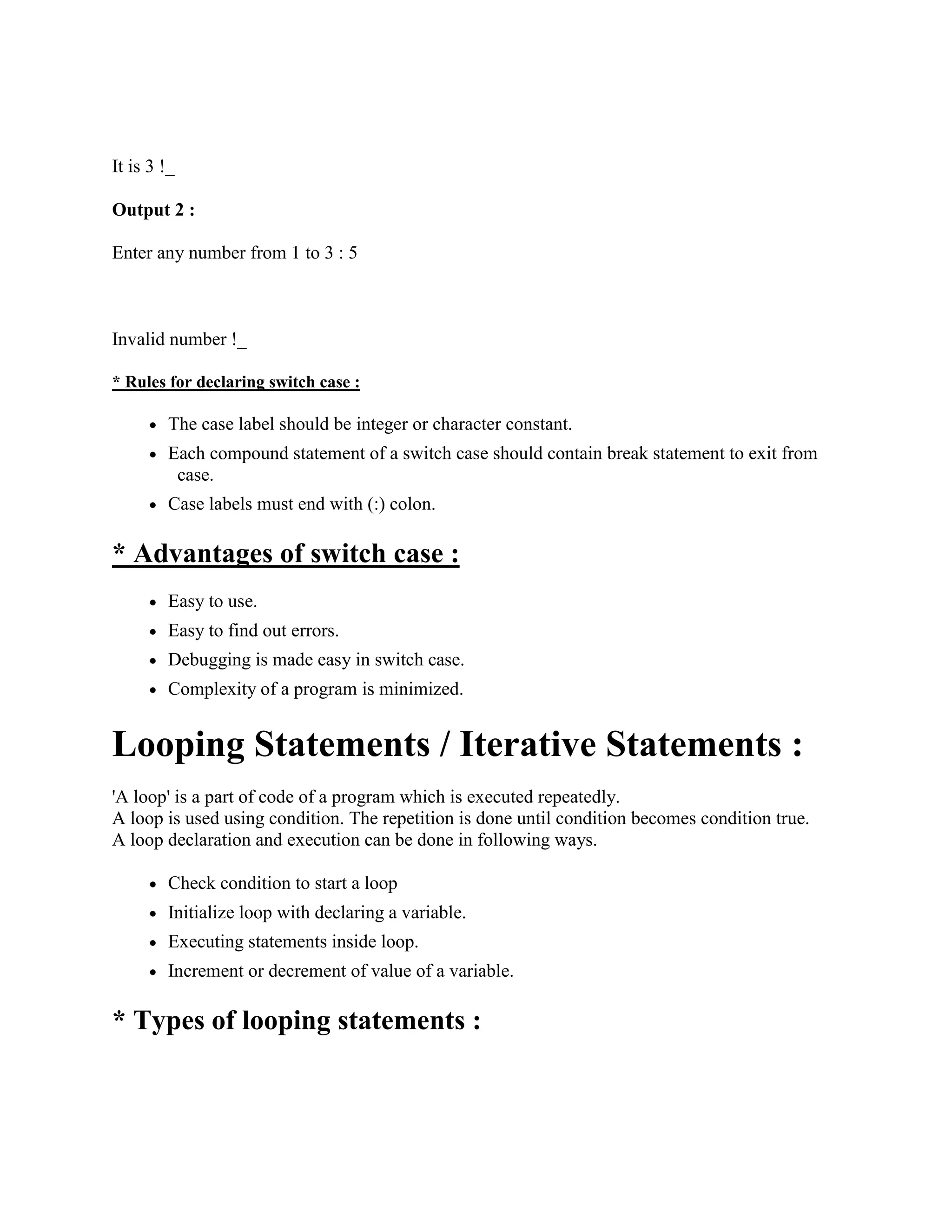 It is 3 !_
Output 2 :
Enter any number from 1 to 3 : 5
Invalid number !_
* Rules for declaring switch case :
The case label should be integer or character constant.
Each compound statement of a switch case should contain break statement to exit from
case.
Case labels must end with (:) colon.
* Advantages of switch case :
Easy to use.
Easy to find out errors.
Debugging is made easy in switch case.
Complexity of a program is minimized.
Looping Statements / Iterative Statements :
'A loop' is a part of code of a program which is executed repeatedly.
A loop is used using condition. The repetition is done until condition becomes condition true.
A loop declaration and execution can be done in following ways.
Check condition to start a loop
Initialize loop with declaring a variable.
Executing statements inside loop.
Increment or decrement of value of a variable.
* Types of looping statements :
 