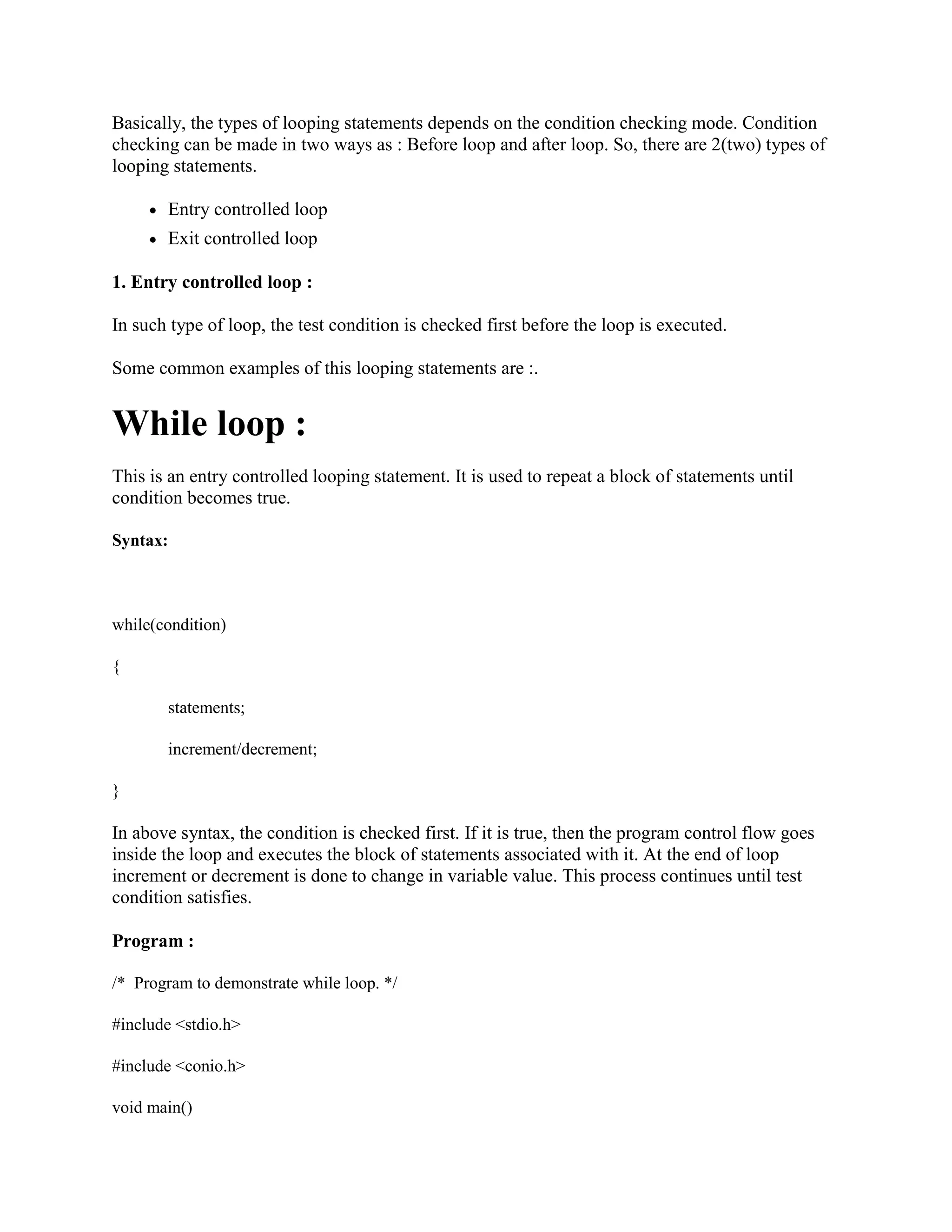Basically, the types of looping statements depends on the condition checking mode. Condition
checking can be made in two ways as : Before loop and after loop. So, there are 2(two) types of
looping statements.
Entry controlled loop
Exit controlled loop
1. Entry controlled loop :
In such type of loop, the test condition is checked first before the loop is executed.
Some common examples of this looping statements are :.
While loop :
This is an entry controlled looping statement. It is used to repeat a block of statements until
condition becomes true.
Syntax:
while(condition)
{
statements;
increment/decrement;
}
In above syntax, the condition is checked first. If it is true, then the program control flow goes
inside the loop and executes the block of statements associated with it. At the end of loop
increment or decrement is done to change in variable value. This process continues until test
condition satisfies.
Program :
/* Program to demonstrate while loop. */
#include <stdio.h>
#include <conio.h>
void main()
 