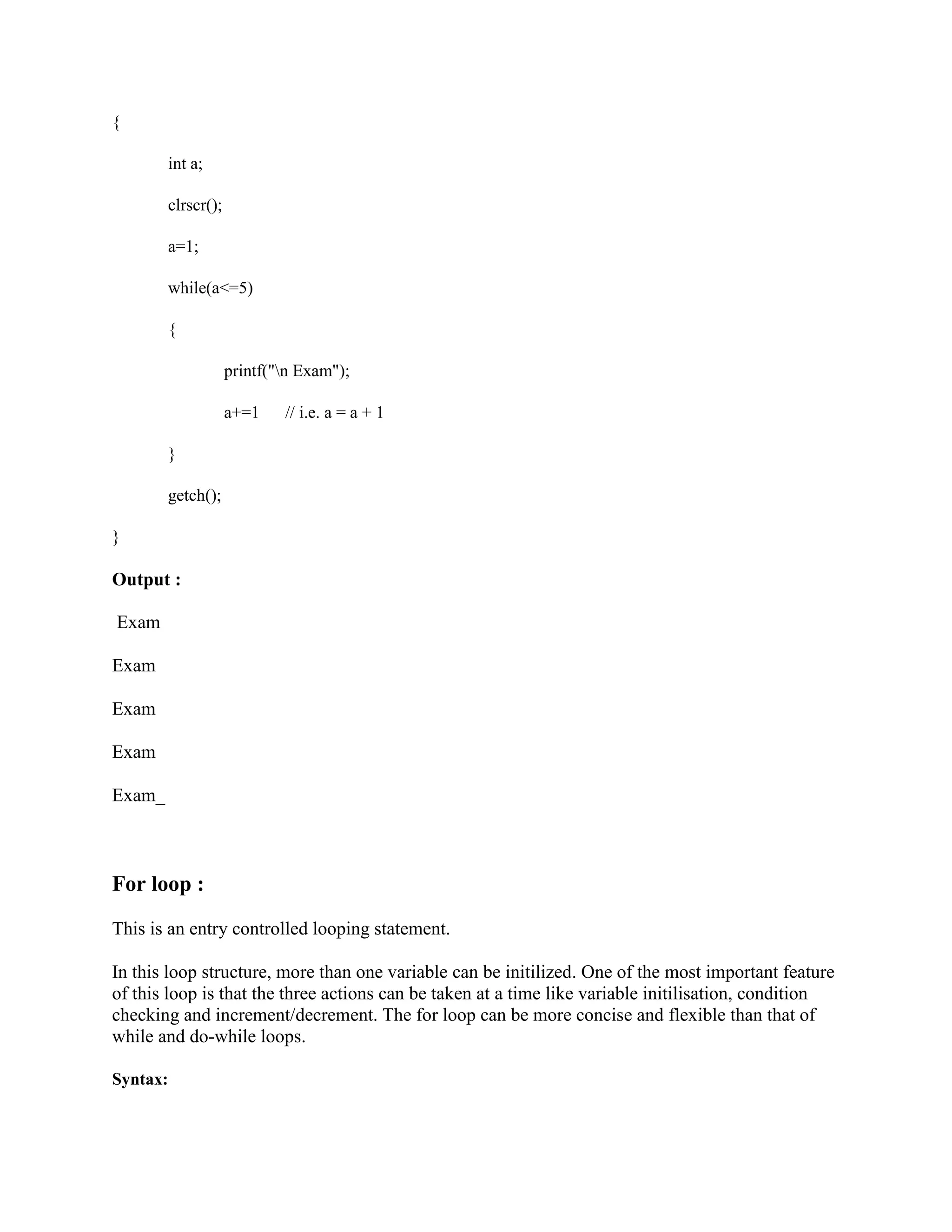 {
int a;
clrscr();
a=1;
while(a<=5)
{
printf("n Exam");
a+=1 // i.e. a = a + 1
}
getch();
}
Output :
Exam
Exam
Exam
Exam
Exam_
For loop :
This is an entry controlled looping statement.
In this loop structure, more than one variable can be initilized. One of the most important feature
of this loop is that the three actions can be taken at a time like variable initilisation, condition
checking and increment/decrement. The for loop can be more concise and flexible than that of
while and do-while loops.
Syntax:
 