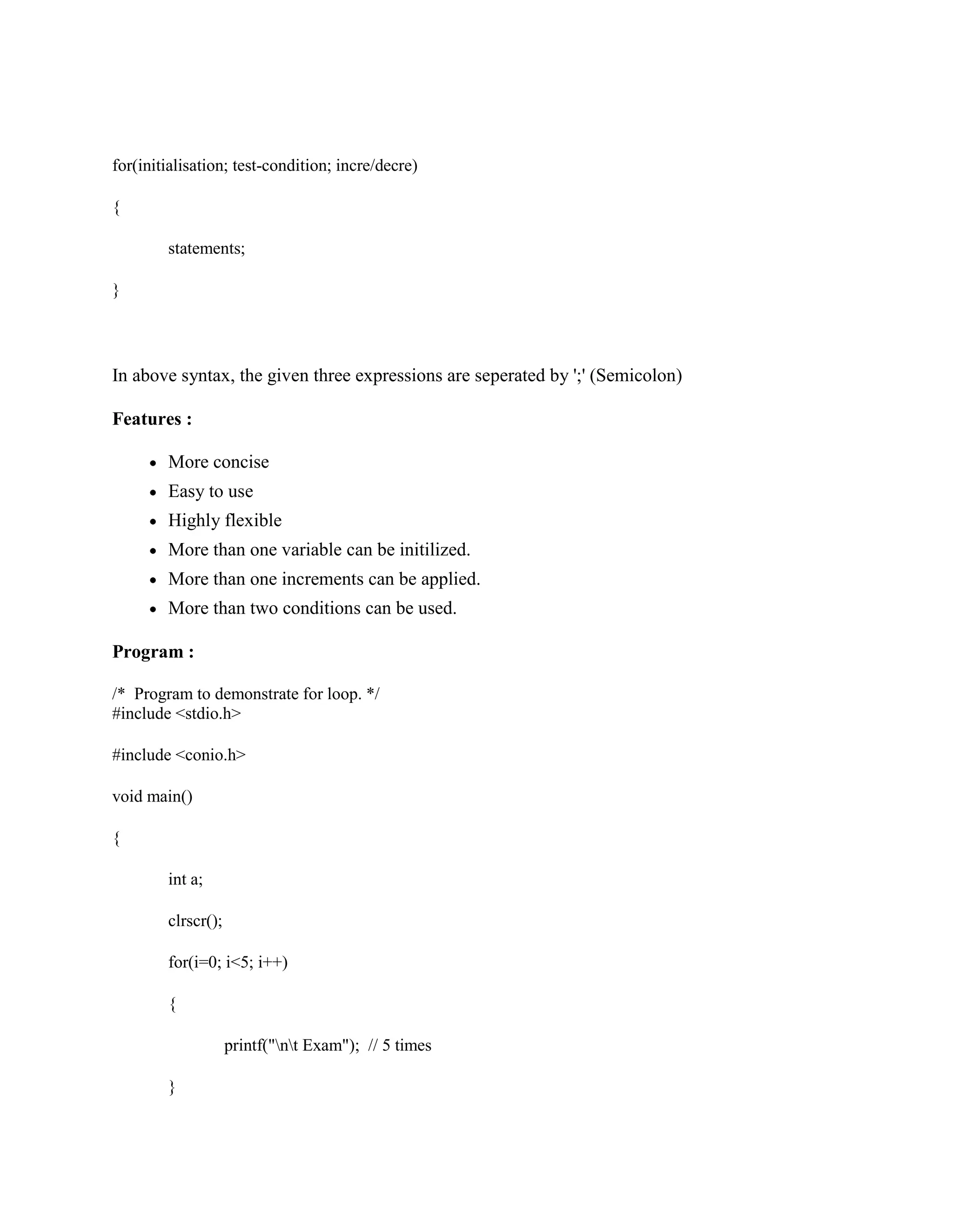 for(initialisation; test-condition; incre/decre)
{
statements;
}
In above syntax, the given three expressions are seperated by ';' (Semicolon)
Features :
More concise
Easy to use
Highly flexible
More than one variable can be initilized.
More than one increments can be applied.
More than two conditions can be used.
Program :
/* Program to demonstrate for loop. */
#include <stdio.h>
#include <conio.h>
void main()
{
int a;
clrscr();
for(i=0; i<5; i++)
{
printf("nt Exam"); // 5 times
}
 
