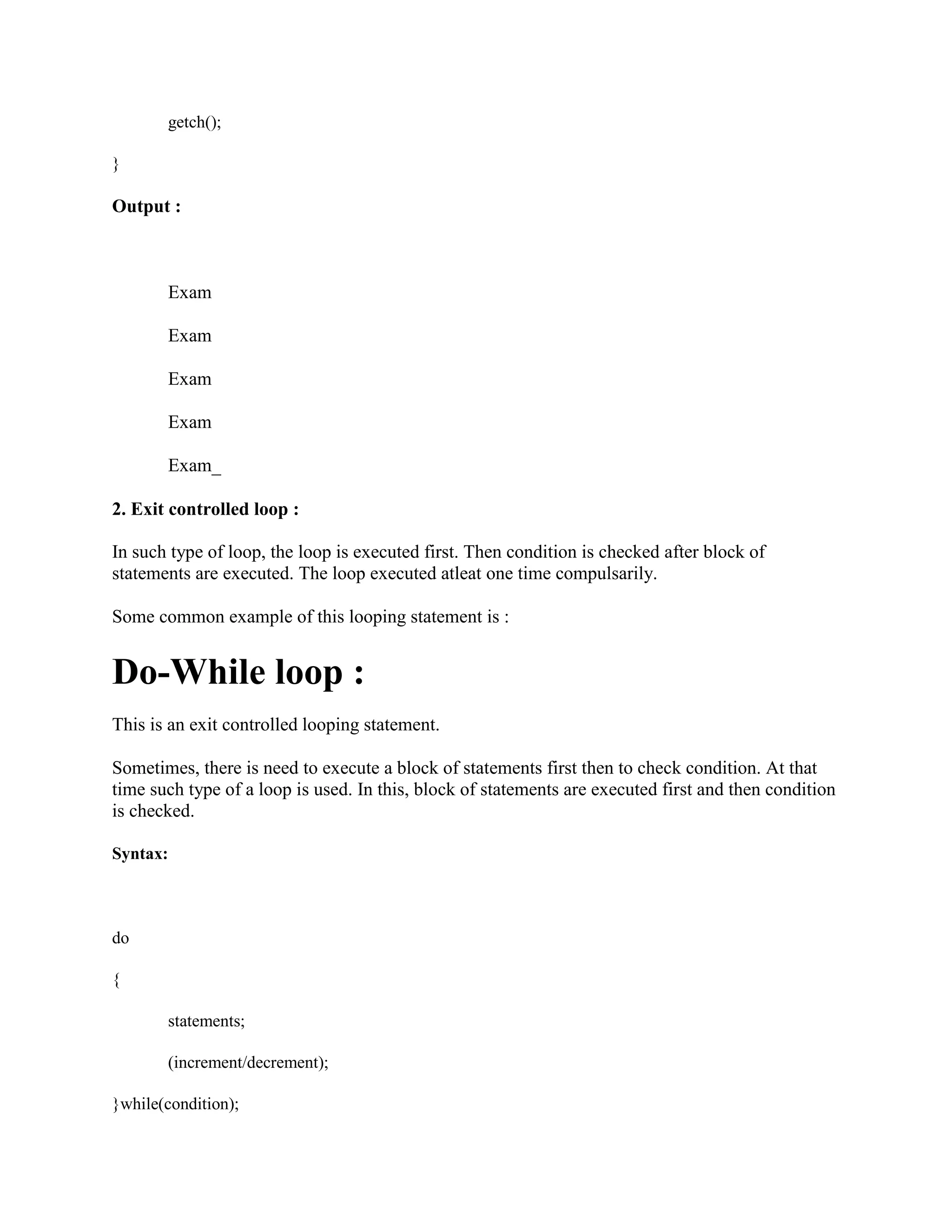 getch();
}
Output :
Exam
Exam
Exam
Exam
Exam_
2. Exit controlled loop :
In such type of loop, the loop is executed first. Then condition is checked after block of
statements are executed. The loop executed atleat one time compulsarily.
Some common example of this looping statement is :
Do-While loop :
This is an exit controlled looping statement.
Sometimes, there is need to execute a block of statements first then to check condition. At that
time such type of a loop is used. In this, block of statements are executed first and then condition
is checked.
Syntax:
do
{
statements;
(increment/decrement);
}while(condition);
 