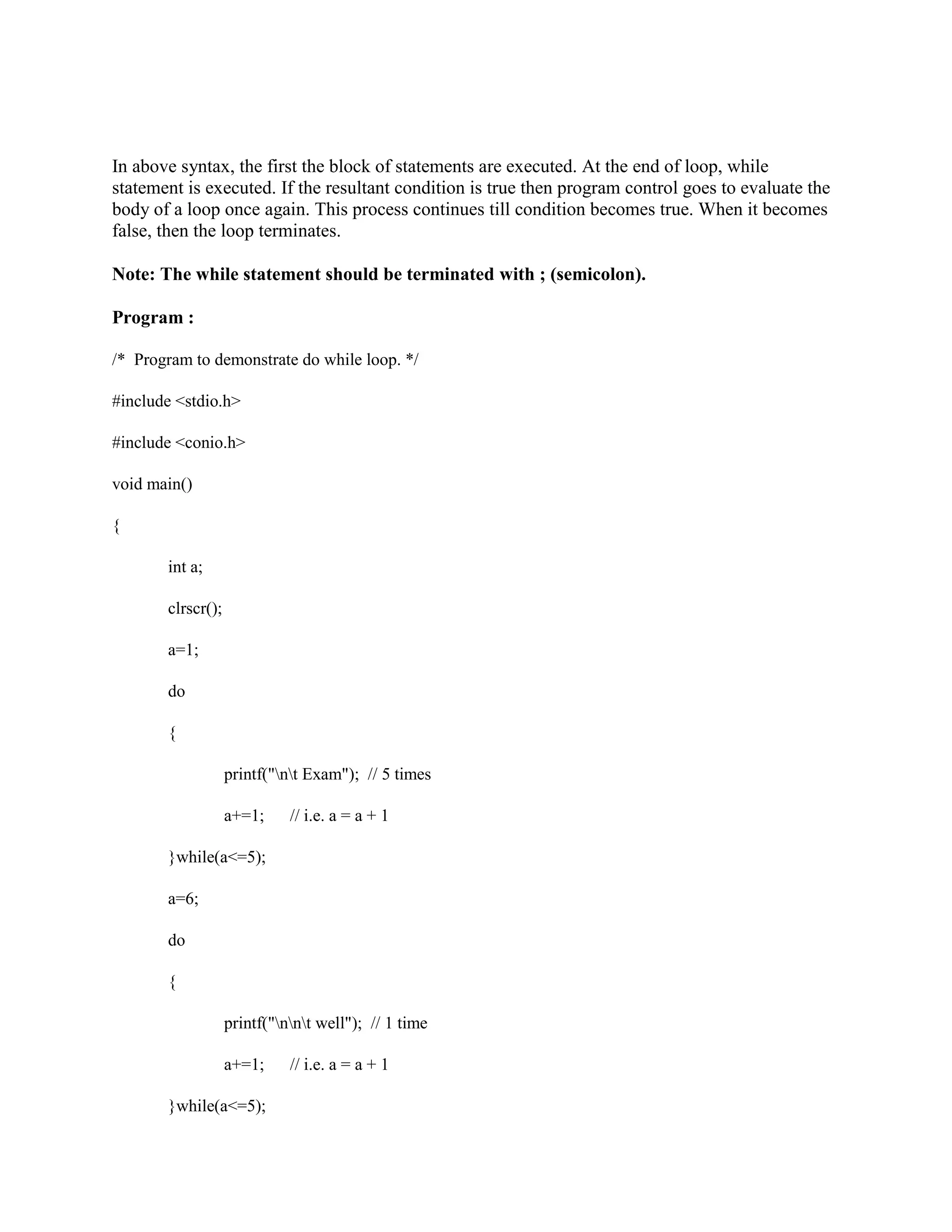 In above syntax, the first the block of statements are executed. At the end of loop, while
statement is executed. If the resultant condition is true then program control goes to evaluate the
body of a loop once again. This process continues till condition becomes true. When it becomes
false, then the loop terminates.
Note: The while statement should be terminated with ; (semicolon).
Program :
/* Program to demonstrate do while loop. */
#include <stdio.h>
#include <conio.h>
void main()
{
int a;
clrscr();
a=1;
do
{
printf("nt Exam"); // 5 times
a+=1; // i.e. a = a + 1
}while(a<=5);
a=6;
do
{
printf("nnt well"); // 1 time
a+=1; // i.e. a = a + 1
}while(a<=5);
 