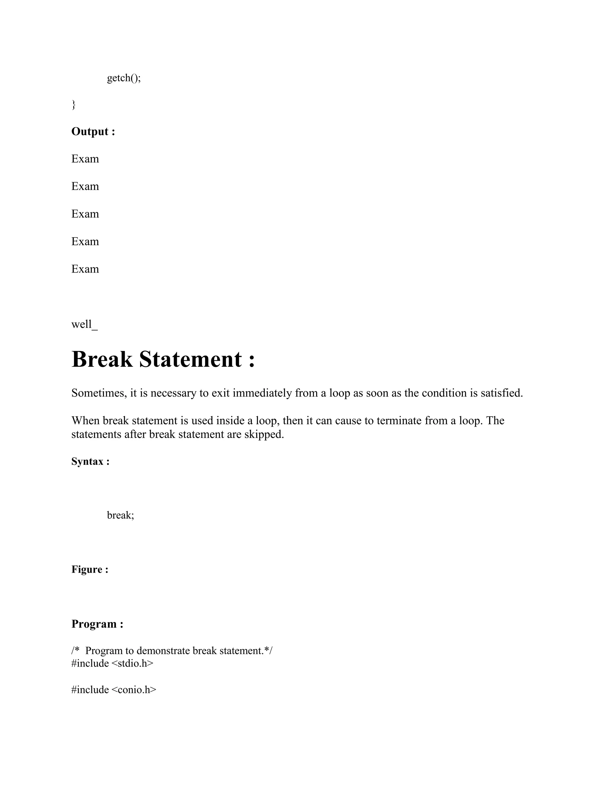 getch();
}
Output :
Exam
Exam
Exam
Exam
Exam
well_
Break Statement :
Sometimes, it is necessary to exit immediately from a loop as soon as the condition is satisfied.
When break statement is used inside a loop, then it can cause to terminate from a loop. The
statements after break statement are skipped.
Syntax :
break;
Figure :
Program :
/* Program to demonstrate break statement.*/
#include <stdio.h>
#include <conio.h>
 