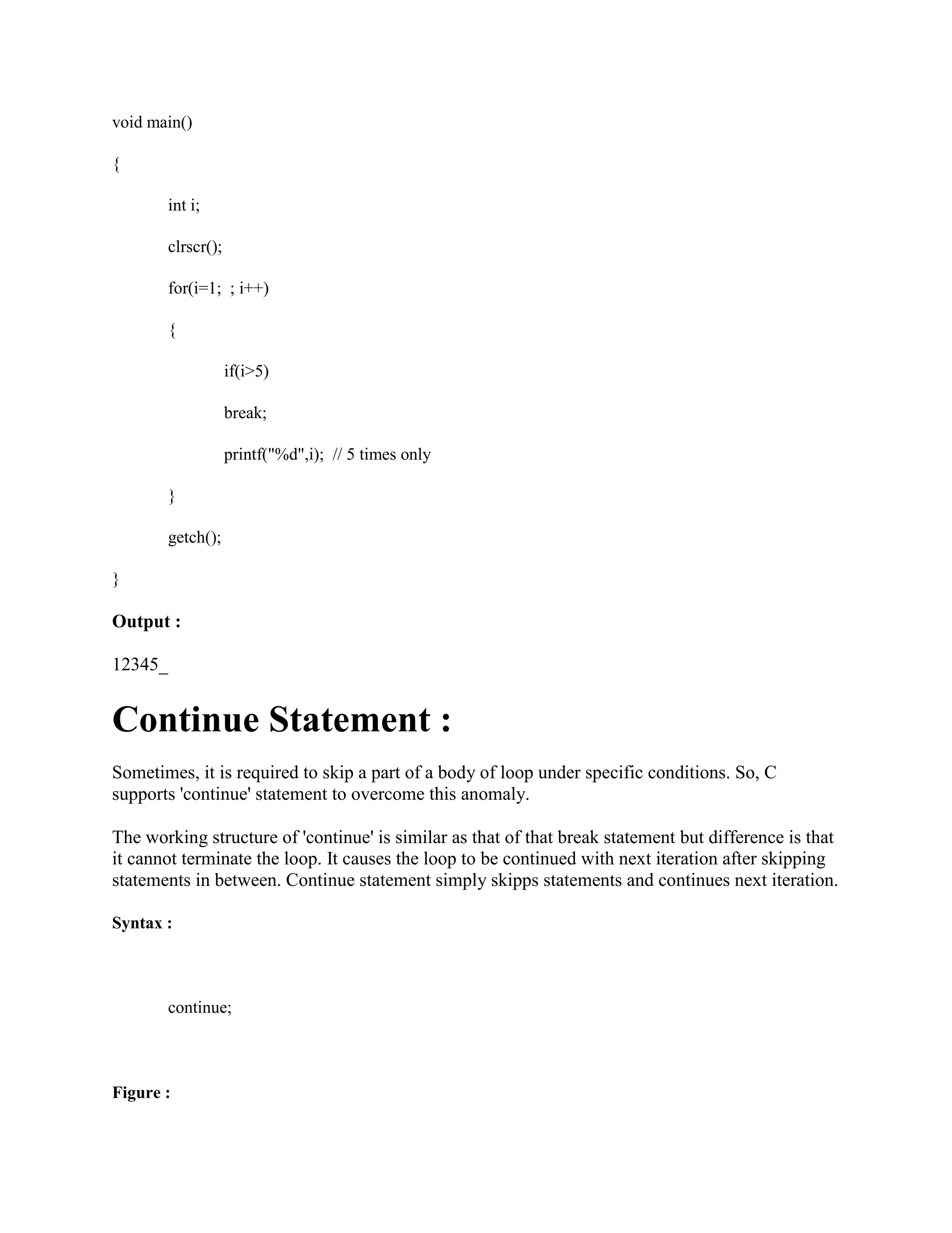 void main()
{
int i;
clrscr();
for(i=1; ; i++)
{
if(i>5)
break;
printf("%d",i); // 5 times only
}
getch();
}
Output :
12345_
Continue Statement :
Sometimes, it is required to skip a part of a body of loop under specific conditions. So, C
supports 'continue' statement to overcome this anomaly.
The working structure of 'continue' is similar as that of that break statement but difference is that
it cannot terminate the loop. It causes the loop to be continued with next iteration after skipping
statements in between. Continue statement simply skipps statements and continues next iteration.
Syntax :
continue;
Figure :
 