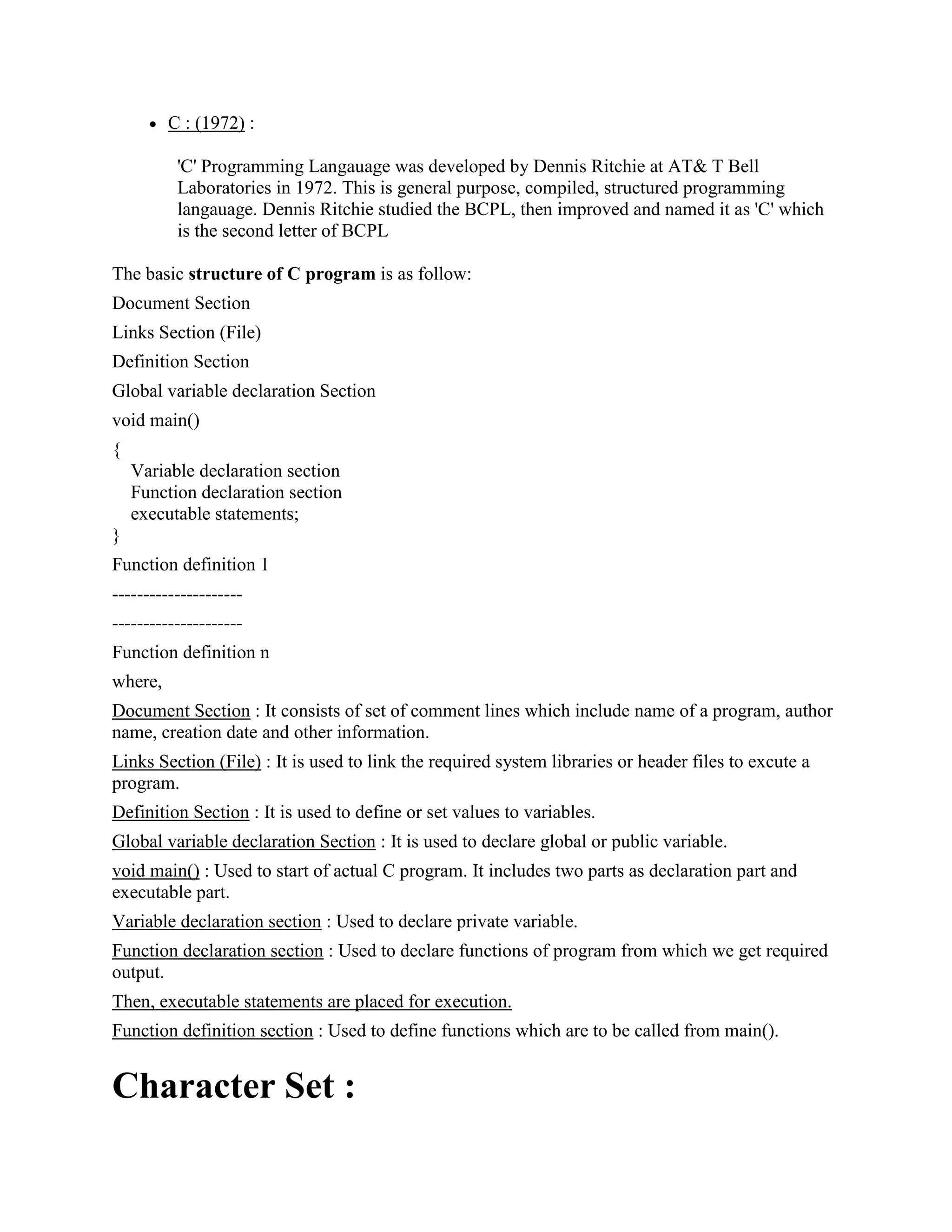 C : (1972) :
'C' Programming Langauage was developed by Dennis Ritchie at AT& T Bell
Laboratories in 1972. This is general purpose, compiled, structured programming
langauage. Dennis Ritchie studied the BCPL, then improved and named it as 'C' which
is the second letter of BCPL
The basic structure of C program is as follow:
Document Section
Links Section (File)
Definition Section
Global variable declaration Section
void main()
{
Variable declaration section
Function declaration section
executable statements;
}
Function definition 1
---------------------
---------------------
Function definition n
where,
Document Section : It consists of set of comment lines which include name of a program, author
name, creation date and other information.
Links Section (File) : It is used to link the required system libraries or header files to excute a
program.
Definition Section : It is used to define or set values to variables.
Global variable declaration Section : It is used to declare global or public variable.
void main() : Used to start of actual C program. It includes two parts as declaration part and
executable part.
Variable declaration section : Used to declare private variable.
Function declaration section : Used to declare functions of program from which we get required
output.
Then, executable statements are placed for execution.
Function definition section : Used to define functions which are to be called from main().
Character Set :
 