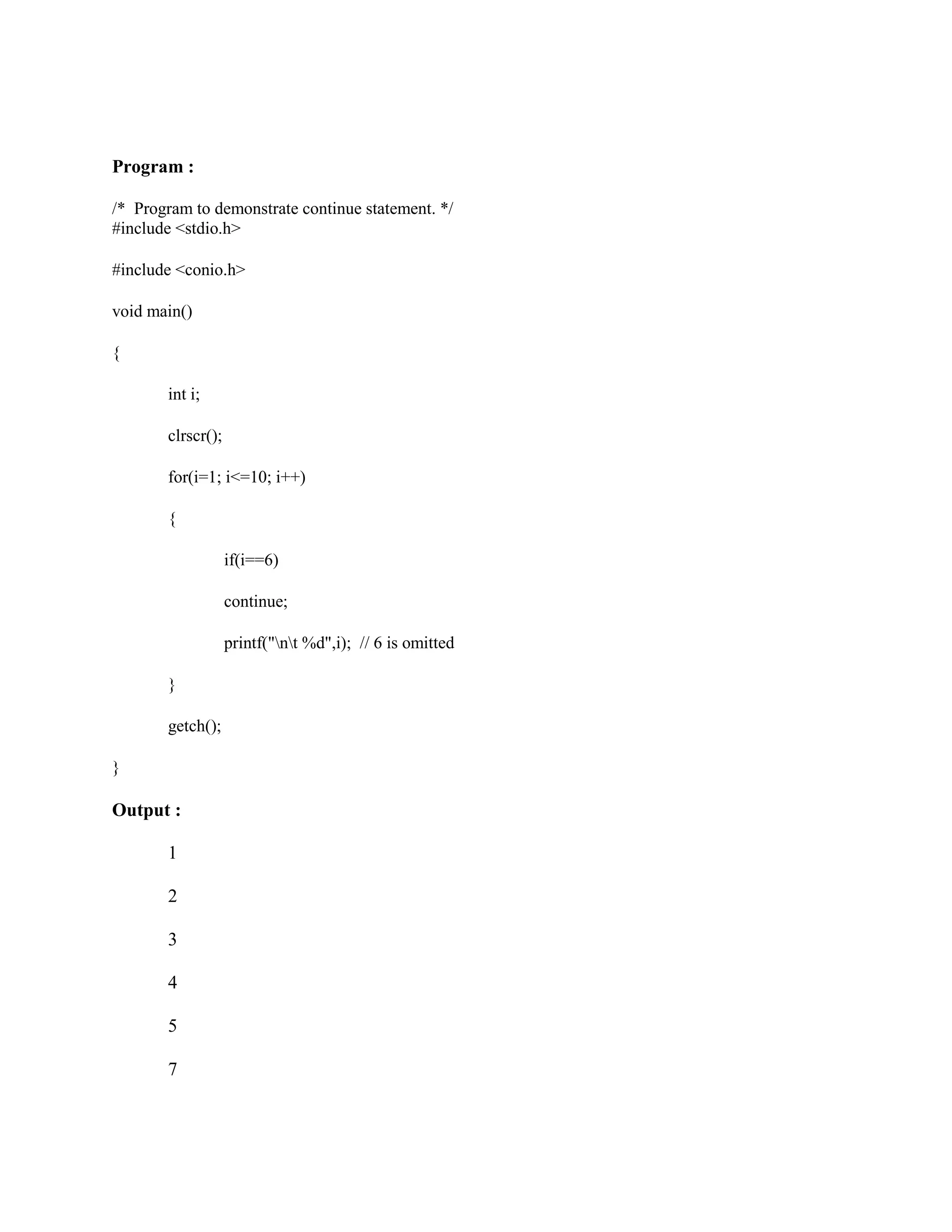Program :
/* Program to demonstrate continue statement. */
#include <stdio.h>
#include <conio.h>
void main()
{
int i;
clrscr();
for(i=1; i<=10; i++)
{
if(i==6)
continue;
printf("nt %d",i); // 6 is omitted
}
getch();
}
Output :
1
2
3
4
5
7
 