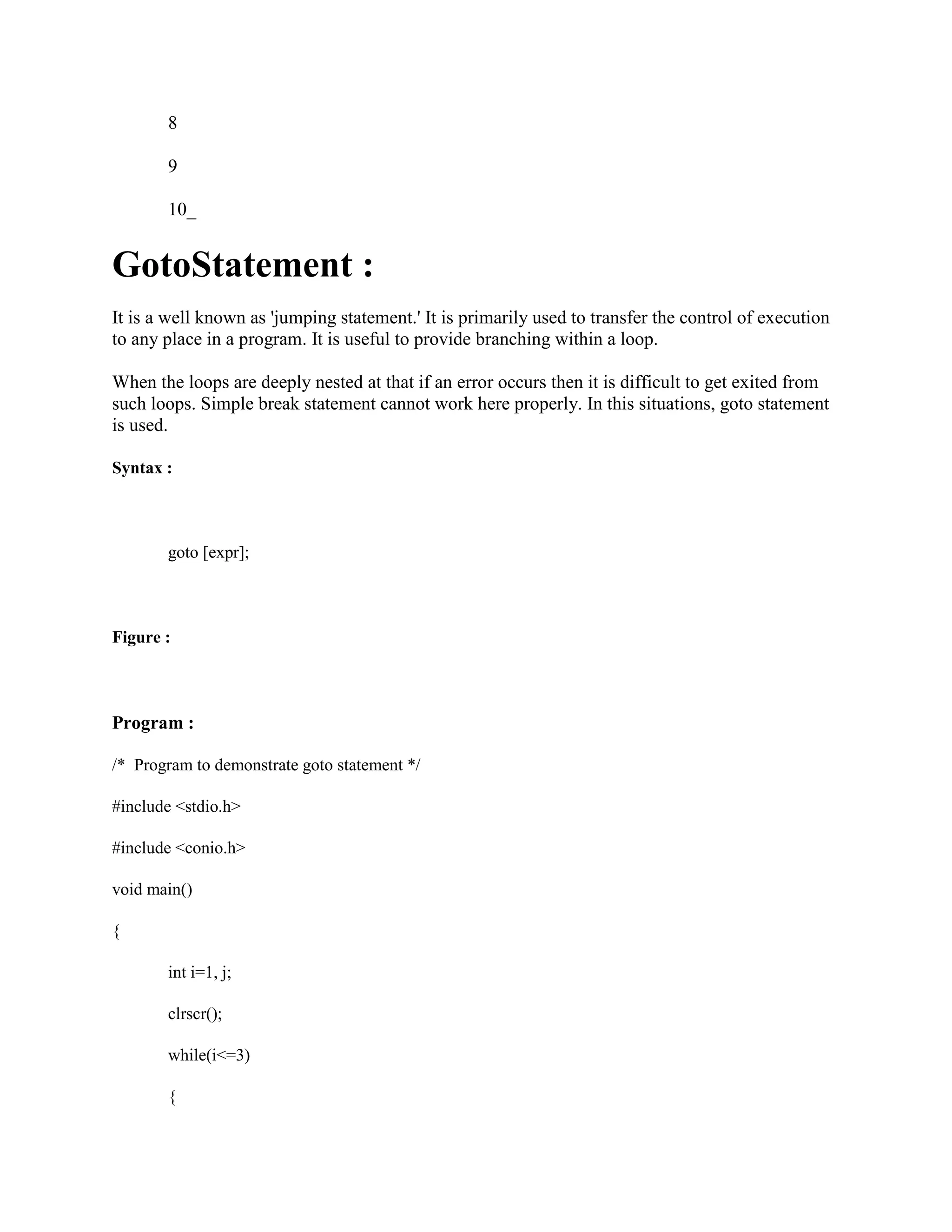 8
9
10_
GotoStatement :
It is a well known as 'jumping statement.' It is primarily used to transfer the control of execution
to any place in a program. It is useful to provide branching within a loop.
When the loops are deeply nested at that if an error occurs then it is difficult to get exited from
such loops. Simple break statement cannot work here properly. In this situations, goto statement
is used.
Syntax :
goto [expr];
Figure :
Program :
/* Program to demonstrate goto statement */
#include <stdio.h>
#include <conio.h>
void main()
{
int i=1, j;
clrscr();
while(i<=3)
{
 